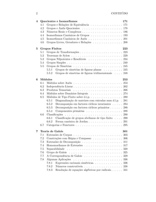 2 CONTE ´UDO
4 Quocientes e Isomorﬁsmos 171
4.1 Grupos e Rela¸c˜oes de Equivalˆencia . . . . . . . . . . . . . . . 171
4.2 Grupos e An´eis Quocientes . . . . . . . . . . . . . . . . . . . 178
4.3 N´umeros Reais e Complexos . . . . . . . . . . . . . . . . . . . 186
4.4 Isomorﬁsmos Can´onicos de Grupos . . . . . . . . . . . . . . . 193
4.5 Isomorﬁsmos Can´onicos de An´eis . . . . . . . . . . . . . . . . 201
4.6 Grupos Livres, Geradores e Rela¸c˜oes . . . . . . . . . . . . . . 208
5 Grupos Finitos 223
5.1 Grupos de Transforma¸c˜oes . . . . . . . . . . . . . . . . . . . . 223
5.2 Teoremas de Sylow . . . . . . . . . . . . . . . . . . . . . . . . 229
5.3 Grupos Nilpotentes e Resol´uveis . . . . . . . . . . . . . . . . 234
5.4 Grupos Simples . . . . . . . . . . . . . . . . . . . . . . . . . . 240
5.5 Grupos de Simetrias . . . . . . . . . . . . . . . . . . . . . . . 245
5.5.1 Grupos de simetrias de ﬁguras planas . . . . . . . . . 245
5.5.2 Grupos de simetrias de ﬁguras tridimensionais . . . . 248
6 M´odulos 253
6.1 M´odulos sobre An´eis . . . . . . . . . . . . . . . . . . . . . . . 253
6.2 Independˆencia Linear . . . . . . . . . . . . . . . . . . . . . . . 262
6.3 Produtos Tensoriais . . . . . . . . . . . . . . . . . . . . . . . 266
6.4 M´odulos sobre Dom´ınios Integrais . . . . . . . . . . . . . . . 274
6.5 M´odulos de Tipo Finito sobre d.i.p. . . . . . . . . . . . . . . . 280
6.5.1 Diagonaliza¸c˜ao de matrizes com entradas num d.i.p. . 281
6.5.2 Decomposi¸c˜ao em factores c´ıclicos invariantes . . . . . 284
6.5.3 Decomposi¸c˜ao em factores c´ıclicos prim´arios . . . . . . 286
6.5.4 Componentes prim´arias . . . . . . . . . . . . . . . . . 288
6.6 Classiﬁca¸c˜oes . . . . . . . . . . . . . . . . . . . . . . . . . . . 290
6.6.1 Classiﬁca¸c˜ao de grupos abelianos de tipo ﬁnito . . . . 290
6.6.2 Forma can´onica de Jordan . . . . . . . . . . . . . . . . 291
6.7 Categorias e Functores . . . . . . . . . . . . . . . . . . . . . . 295
7 Teoria de Galois 301
7.1 Extens˜oes de Corpos . . . . . . . . . . . . . . . . . . . . . . . 303
7.2 Constru¸c˜oes com R´egua e Compasso . . . . . . . . . . . . . . 306
7.3 Extens˜oes de Decomposi¸c˜ao . . . . . . . . . . . . . . . . . . . 311
7.4 Homomorﬁsmos de Extens˜oes . . . . . . . . . . . . . . . . . . 317
7.5 Separabilidade . . . . . . . . . . . . . . . . . . . . . . . . . . 320
7.6 Grupo de Galois . . . . . . . . . . . . . . . . . . . . . . . . . 325
7.7 A Correspondˆencia de Galois . . . . . . . . . . . . . . . . . . 329
7.8 Algumas Aplica¸c˜oes . . . . . . . . . . . . . . . . . . . . . . . 336
7.8.1 Express˜oes racionais sim´etricas. . . . . . . . . . . . . . 336
7.8.2 N´umeros construt´ıveis. . . . . . . . . . . . . . . . . . . 338
7.8.3 Resolu¸c˜ao de equa¸c˜oes alg´ebricas por radicais. . . . . . 341
 