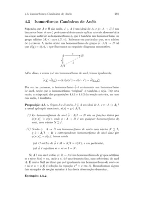 4.5. Isomorﬁsmos Can´onicos de An´eis 201
4.5 Isomorﬁsmos Can´onicos de An´eis
Supondo que A e B s˜ao an´eis, I ⊆ A ´e um ideal de A, e φ : A → B ´e um
homomorﬁsmo de anel, podemos evidentemente aplicar a teoria desenvolvida
na sec¸c˜ao anterior ao homomorﬁsmo φ, que ´e tamb´em um homomorﬁsmo do
grupo aditivo (A, +) para (B, +). Sabemos em particular que, se o n´ucleo
de φ contem I, ent˜ao existe um homomorﬁsmo de grupo ˜φ : A/I → B tal
que ˜φ(x) = φ(x), o que ilustramos no seguinte diagrama comutativo.
A
π

φ
GG B
A/I
˜φ
UUppppppp
Al´em disso, e como φ ´e um homomorﬁsmo de anel, temos igualmente
˜φ(x) · ˜φ(x ) = φ(x)φ(x ) = φ(x · x ) = ˜φ(x · x ).
Por outras palavras, o homomorﬁsmo ˜φ ´e certamente um homomorﬁsmo
de anel, desde que o homomorﬁsmo “original” φ tamb´em o seja. Por esta
raz˜ao, a adapta¸c˜ao das proposi¸c˜oes 4.4.1 e 4.4.3 da sec¸c˜ao anterior, ao caso
dos an´eis, ´e imediata.
Proposi¸c˜ao 4.5.1. Sejam A e B an´eis, I ⊆ A um ideal de A, e π : A → A/I
a usual aplica¸c˜ao quociente, π(x) = x ∈ A/I.
(i) Os homomorﬁsmos de anel ˜φ : A/I → B s˜ao as fun¸c˜oes dadas por
˜φ(π(x)) = φ(x), onde φ : A → B ´e um qualquer homomorﬁsmo de
anel, com n´ucleo N ⊇ I.
(ii) Sendo φ : A → B um homomorﬁsmo de an´eis com n´ucleo N ⊇ I,
e ˜φ : A/I → B o correspondente homomorﬁsmo de anel dado por
˜φ(π(x)) = φ(x), temos ainda
(a) O n´ucleo de ˜φ ´e M = N/I = π(N), e em particular,
(a) ˜φ ´e injectiva se e s´o se I = N.
Se A ´e um anel, ent˜ao φ : Z → A ´e um homomorﬁsmo de grupos aditivos
se e s´o se h(n) = na, onde a ∈ A ´e um elemento ﬁxo, mas arbitr´ario, do anel
A. ´E muito f´acil veriﬁcar que φ ´e igualmente um homomorﬁsmo de an´eis se
e s´o se a = φ(1) ´e solu¸c˜ao da equa¸c˜ao x2 = x em A. Reanalisamos alguns
dos exemplos da sec¸c˜ao anterior `a luz desta observa¸c˜ao elementar.
Exemplos 4.5.2.
 