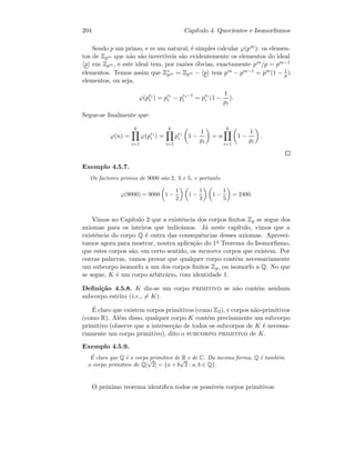 204 Cap´ıtulo 4. Quocientes e Isomorﬁsmos
Sendo p um primo, e m um natural, ´e simples calcular ϕ(pm): os elemen-
tos de Zpm que n˜ao s˜ao invert´ıveis s˜ao evidentemente os elementos do ideal
p em Zpm , e este ideal tem, por raz˜oes ´obvias, exactamente pm/p = pm−1
elementos. Temos assim que Z∗
pm = Zpm − p tem pm − pm−1 = pm(1 − 1
p )
elementos, ou seja,
ϕ(pei
i ) = pei
i − pei−1
i = pei
i (1 −
1
pi
).
Segue-se ﬁnalmente que:
ϕ(n) =
k
i=1
ϕ(pei
i ) =
k
i=1
pei
i 1 −
1
pi
= n
k
i=1
1 −
1
pi
.
Exemplo 4.5.7.
Os factores primos de 9000 s˜ao 2, 3 e 5, e portanto
ϕ(9000) = 9000 1 −
1
2
1 −
1
3
1 −
1
5
= 2400.
Vimos no Cap´ıtulo 2 que a existˆencia dos corpos ﬁnitos Zp se segue dos
axiomas para os inteiros que indic´amos. J´a neste cap´ıtulo, vimos que a
existˆencia do corpo Q ´e outra das consequˆencias desses axiomas. Aprovei-
tamos agora para mostrar, noutra aplica¸c˜ao do 1o Teorema do Isomorﬁsmo,
que estes corpos s˜ao, em certo sentido, os menores corpos que existem. Por
outras palavras, vamos provar que qualquer corpo cont´em necessariamente
um subcorpo isomorfo a um dos corpos ﬁnitos Zp, ou isomorfo a Q. No que
se segue, K ´e um corpo arbitr´ario, com identidade 1.
Deﬁni¸c˜ao 4.5.8. K diz-se um corpo primitivo se n˜ao cont´em nenhum
subcorpo estrito (i.e., = K).
´E claro que existem corpos primitivos (como Z2), e corpos n˜ao-primitivos
(como R). Al´em disso, qualquer corpo K cont´em precisamente um subcorpo
primitivo (observe que a intersec¸c˜ao de todos os subcorpos de K ´e necessa-
riamente um corpo primitivo), dito o subcorpo primitivo de K.
Exemplo 4.5.9.
´E claro que Q ´e o corpo primitivo de R e de C. Da mesma forma, Q ´e tamb´em
o corpo primitivo de Q[
√
2] = {a + b
√
2 : a, b ∈ Q}.
O pr´oximo teorema identiﬁca todos os poss´ıveis corpos primitivos:
 