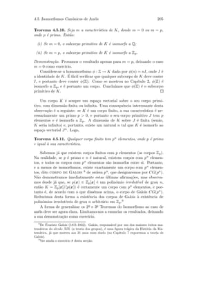 4.5. Isomorﬁsmos Can´onicos de An´eis 205
Teorema 4.5.10. Seja m a caracter´ıstica de K, donde m = 0 ou m = p,
onde p ´e primo. Ent˜ao:
(i) Se m = 0, o subcorpo primitivo de K ´e isomorfo a Q;
(ii) Se m = p, o subcorpo primitivo de K ´e isomorfo a Zp.
Demonstra¸c˜ao. Provamos o resultado apenas para m = p, deixando o caso
m = 0 como exerc´ıcio.
Considere-se o homomorﬁsmo φ : Z → K dado por φ(n) = nI, onde I ´e
a identidade de K. ´E f´acil veriﬁcar que qualquer subcorpo de K deve conter
I, e portanto deve conter φ(Z). Como se mostrou no Cap´ıtulo 2, φ(Z) ´e
isomorfo a Zp, e ´e portanto um corpo. Conclu´ımos que φ(Z) ´e o subcorpo
primitivo de K.
Um corpo K ´e sempre um espa¸co vectorial sobre o seu corpo primi-
tivo, com dimens˜ao ﬁnita ou inﬁnita. Uma consequˆencia interessante desta
observa¸c˜ao ´e a seguinte: se K ´e um corpo ﬁnito, a sua caracter´ıstica ´e ne-
cessariamente um primo p  0, e portanto o seu corpo primitivo J tem p
elementos e ´e isomorfo a Zp. A dimens˜ao de K sobre J ´e ﬁnita (sen˜ao,
K seria inﬁnito) e, portanto, existe um natural n tal que K ´e isomorfo ao
espa¸co vectorial Jn. Logo,
Teorema 4.5.11. Qualquer corpo ﬁnito tem pn elementos, onde p ´e primo
e igual `a sua caracter´ıstica.
Sabemos j´a que existem corpos ﬁnitos com p elementos (os corpos Zp).
Na realidade, se p ´e primo e n ´e natural, existem corpos com pn elemen-
tos, e todos os corpos com pn elementos s˜ao isomorfos entre si. Portanto,
e a menos de isomorﬁsmos, existe exactamente um corpo com pn elemen-
tos, dito corpo de Galois 8 de ordem pn, que designaremos por CG(pn).
N˜ao demonstramos imediatamente estas ´ultimas aﬁrma¸c˜oes, mas observa-
mos desde j´a que, se p(x) ∈ Zp[x] ´e um polin´omio irredut´ıvel de grau n,
ent˜ao K = Zp[x]/ p(x) ´e certamente um corpo com pn elementos, e por-
tanto ´e, de acordo com o que diss´emos acima, o corpo de Galois CG(pn).
Reduzimos desta forma a existˆencia dos corpos de Galois `a existˆencia de
polin´omios irredut´ıveis de grau n arbitr´ario em Zp.9
A forma de generalizar os 2o e 3o Teoremas do Isomorﬁsmo ao caso de
an´eis deve ser agora clara. Limitamo-nos a enunciar os resultados, deixando
a sua demonstra¸c˜ao como exerc´ıcio.
8
De ´Evariste Galois (1811-1832). Galois, respons´avel por um dos maiores ˆexitos ma-
tem´aticos do s´eculo XIX (a teoria dos grupos), ´e uma ﬁgura tr´agica da Hist´oria da Ma-
tem´atica, j´a que morreu aos 21 anos num duelo (no Cap´ıtulo 7 exporemos a teoria de
Galois).
9
Ver ainda o exerc´ıcio 8 desta sec¸c˜ao.
 