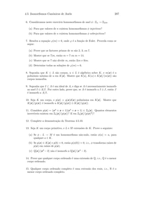 4.5. Isomorﬁsmos Can´onicos de An´eis 207
6. Consideramos neste exerc´ıcio homomorﬁsmos de anel φ : Zn → Z210.
(a) Para que valores de n existem homomorﬁsmos φ injectivos?
(b) Para que valores de n existem homomorﬁsmos φ sobrejectivos?
7. Resolva a equa¸c˜ao ϕ(m) = 6, onde ϕ ´e a fun¸c˜ao de Euler. Proceda como se
segue:
(a) Prove que os factores primos de m s˜ao 2, 3, ou 7.
(b) Mostre que se 7|m, ent˜ao m = 7 ou m = 14.
(c) Mostre que se 7 n˜ao divide m, ent˜ao 3|m e 9|m.
(d) Determine todas as solu¸c˜oes de ϕ(m) = 6.
8. Suponha que K ⊂ L s˜ao corpos, u ∈ L ´e alg´ebrico sobre K, e m(x) ´e o
polin´omio m´ınimo de u em K[x]. Mostre que K[u], K(u) e K[x]/ m(x) s˜ao
corpos isomorfos.
9. Suponha que I ⊂ A ´e um ideal de A, e diga se A ´e necessariamente isomorfo
ao anel I ⊕ A/I. Por outro lado, prove que, se A ´e isomorfo a I ⊕ J, ent˜ao J
´e isomorfo a A/I.
10. Seja K um corpo, e p(x) = q(x)d(x) polin´omios em K[x]. Mostre que
K[x]/ p(x) ´e isomorfo a K[x]/ q(x) ⊕ K[x]/ q(x) .
11. Considere p(x) = (x2
+ x + 1)(x3
+ x + 1) ∈ Z2[x]. Quantos elementos
invert´ıveis existem em Z2[x]/ p(x) ? E em Z2[x]/ p(x)2
?
12. Complete a demonstra¸c˜ao do Teorema 4.5.10.
13. Seja K um corpo primitivo, e L e M extens˜oes de K. Prove o seguinte:
(a) Se φ : L → M ´e um homomorﬁsmo n˜ao-nulo, ent˜ao φ(a) = a, para
qualquer a ∈ K.
(b) Se p(x) ∈ K[x] e p(b) = 0, ent˜ao p(φ(b)) = 0, i.e., φ transforma ra´ızes de
p(x) em ra´ızes de p(x).
(c) Q[x]/ x3
− 2 n˜ao ´e isomorfo a Q[x]/ x3
− 3 .
14. Prove que qualquer corpo ordenado ´e uma extens˜ao de Q, i.e., Q ´e o menor
corpo ordenado.
15. Qualquer corpo ordenado completo ´e uma extens˜ao dos reais, i.e., R ´e o
menor corpo ordenado completo.
 