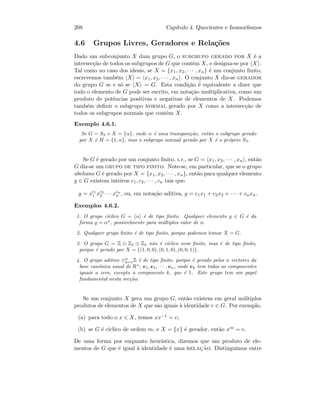 208 Cap´ıtulo 4. Quocientes e Isomorﬁsmos
4.6 Grupos Livres, Geradores e Rela¸c˜oes
Dado um subconjunto X dum grupo G, o subgrupo gerado por X ´e a
intersec¸c˜ao de todos os subgrupos de G que contˆem X, e designa-se por X .
Tal como no caso dos ideais, se X = {x1, x2, · · · , xn} ´e um conjunto ﬁnito,
escrevemos tamb´em X = x1, x2, · · · , xn . O conjunto X diz-se gerador
do grupo G se e s´o se X = G. Esta condi¸c˜ao ´e equivalente a dizer que
todo o elemento de G pode ser escrito, em nota¸c˜ao multiplicativa, como um
produto de potˆencias positivas e negativas de elementos de X. Podemos
tamb´em deﬁnir o subgrupo normal gerado por X como a intersec¸c˜ao de
todos os subgrupos normais que contˆem X.
Exemplo 4.6.1.
Se G = S3 e X = {α}, onde α ´e uma transposi¸c˜ao, ent˜ao o subgrupo gerado
por X ´e H = {1, α}, mas o subgrupo normal gerado por X ´e o pr´oprio S3.
Se G ´e gerado por um conjunto ﬁnito, i.e., se G = x1, x2, · · · , xn , ent˜ao
G diz-se um grupo de tipo finito. Note-se, em particular, que se o grupo
abeliano G ´e gerado por X = {x1, x2, · · · , xn}, ent˜ao para qualquer elemento
g ∈ G existem inteiros c1, c2, · · · , cn tais que:
g = xc1
1 xc2
2 · · · xcn
n , ou, em nota¸c˜ao aditiva, g = c1x1 + c2x2 + · · · + cnxn.
Exemplos 4.6.2.
1. O grupo c´ıclico G = α ´e de tipo ﬁnito. Qualquer elemento g ∈ G ´e da
forma g = αn
, possivelmente para m´ultiplos valor de n.
2. Qualquer grupo ﬁnito ´e de tipo ﬁnito, porque podemos tomar X = G.
3. O grupo G = Z ⊕ Z2 ⊕ Z4 n˜ao ´e c´ıclico nem ﬁnito, mas ´e de tipo ﬁnito,
porque ´e gerado por X = {(1, 0, 0), (0, 1, 0), (0, 0, 1)}.
4. O grupo aditivo ⊕n
k=1Z ´e de tipo ﬁnito, porque ´e gerado pelos n vectores da
base can´onica usual de Rn
, e1, e2, · · · , en, onde ek tem todas as componentes
iguais a zero, excepto a componente k, que ´e 1. Este grupo tem um papel
fundamental nesta sec¸c˜ao.
Se um conjunto X gera um grupo G, ent˜ao existem em geral m´ultiplos
produtos de elementos de X que s˜ao iguais `a identidade e ∈ G. Por exemplo,
(a) para todo o x ∈ X, temos xx−1 = e;
(b) se G ´e c´ıclico de ordem m, e X = {x} ´e gerador, ent˜ao xm = e.
De uma forma por enquanto heur´ıstica, dizemos que um produto de ele-
mentos de G que ´e igual `a identidade ´e uma relac¸˜ao. Distinguimos entre
 