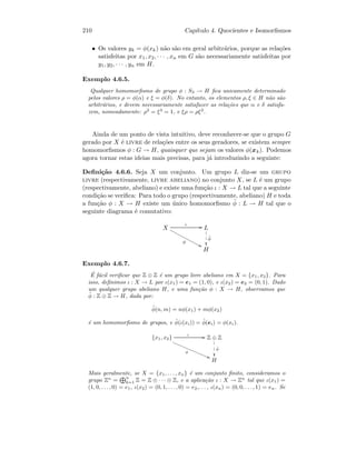 210 Cap´ıtulo 4. Quocientes e Isomorﬁsmos
• Os valores yk = φ(xk) n˜ao s˜ao em geral arbitr´arios, porque as rela¸c˜oes
satisfeitas por x1, x2, · · · , xn em G s˜ao necessariamente satisfeitas por
y1, y2, · · · , yn em H.
Exemplo 4.6.5.
Qualquer homomorﬁsmo de grupo φ : S3 → H ﬁca unicamente determinado
pelos valores ρ = φ(α) e ξ = φ(δ). No entanto, os elementos ρ, ξ ∈ H n˜ao s˜ao
arbitr´arios, e devem necessariamente satisfazer as rela¸c˜oes que α e δ satisfa-
zem, nomeadamente: ρ2
= ξ3
= 1, e ξρ = ρξ2
.
Ainda de um ponto de vista intuitivo, deve reconhecer-se que o grupo G
gerado por X ´e livre de rela¸c˜oes entre os seus geradores, se existem sempre
homomorﬁsmos φ : G → H, quaisquer que sejam os valores φ(xk). Podemos
agora tornar estas ideias mais precisas, para j´a introduzindo a seguinte:
Deﬁni¸c˜ao 4.6.6. Seja X um conjunto. Um grupo L diz-se um grupo
livre (respectivamente, livre abeliano) no conjunto X, se L ´e um grupo
(respectivamente, abeliano) e existe uma fun¸c˜ao ι : X → L tal que a seguinte
condi¸c˜ao se veriﬁca: Para todo o grupo (respectivamente, abeliano) H e toda
a fun¸c˜ao φ : X → H existe um ´unico homomorﬁsmo ˜φ : L → H tal que o
seguinte diagrama ´e comutativo:
X
ι GG
φ
88xxxxxxxxxxxxx L
˜φ

1
1
1
H
Exemplo 4.6.7.
´E f´acil veriﬁcar que Z ⊕ Z ´e um grupo livre abeliano em X = {x1, x2}. Para
isso, deﬁnimos ι : X → L por ι(x1) = e1 = (1, 0), e ι(x2) = e2 = (0, 1). Dado
um qualquer grupo abeliano H, e uma fun¸c˜ao φ : X → H, observamos que
˜φ : Z ⊕ Z → H, dada por:
˜φ(n, m) = nφ(x1) + mφ(x2)
´e um homomorﬁsmo de grupos, e ˜φ(ι(xi)) = ˜φ(ei) = φ(xi).
{x1, x2}
ι GG
φ
@@
Z ⊕ Z
˜φ
1
1
1
H
Mais geralmente, se X = {x1, . . . , xn} ´e um conjunto ﬁnito, consideramos o
grupo Zn
=
n
k=1 Z = Z ⊕ · · · ⊕ Z, e a aplica¸c˜ao ι : X → Zn
tal que ι(x1) =
(1, 0, . . . , 0) = e1, ι(x2) = (0, 1, . . . , 0) = e2,. . . , ι(xn) = (0, 0, . . ., 1) = en. Se
 
