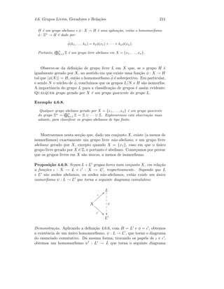 4.6. Grupos Livres, Geradores e Rela¸c˜oes 211
H ´e um grupo abeliano e φ : X → H ´e uma aplica¸c˜ao, ent˜ao o homomorﬁsmo
˜φ : Zn
→ H ´e dado por:
˜φ(k1, . . . , kn) = k1φ(x1) + · · · + knφ(xn).
Portanto, n
k=1 Z ´e um grupo livre abeliano em X = {x1, . . . , xn}.
Observe-se da deﬁni¸c˜ao de grupo livre L em X que, se o grupo H ´e
igualmente gerado por X, no sentido em que existe uma fun¸c˜ao φ : X → H
tal que φ(X) = H, ent˜ao o homomorﬁsmo ˜φ ´e sobrejectivo. Em particular,
e sendo N o n´ucleo de ˜φ, conclu´ımos que os grupos L/N e H s˜ao isomorfos.
A importˆancia do grupo L para a classiﬁca¸c˜ao de grupos ´e assim evidente:
Qualquer grupo gerado por X ´e um grupo quociente do grupo L.
Exemplo 4.6.8.
Qualquer grupo abeliano gerado por X = {x1, . . . , xn} ´e um grupo quociente
do grupo Zn
=
n
k=1 Z = Z ⊕ · · · ⊕ Z. Exploraremos esta observa¸c˜ao mais
adiante, para classiﬁcar os grupos abelianos de tipo ﬁnito.
Mostraremos nesta sec¸c˜ao que, dado um conjunto X, existe (a menos de
isomorﬁsmos) exactamente um grupo livre n˜ao-abeliano, e um grupo livre
abeliano gerado por X, excepto quando X = {x1}, caso em que o ´unico
grupo livre gerado por X ´e Z, e portanto ´e abeliano. Come¸camos por provar
que os grupos livres em X s˜ao ´unicos, a menos de isomorﬁsmo.
Proposi¸c˜ao 4.6.9. Sejam L e L grupos livres num conjunto X, em rela¸c˜ao
a fun¸c˜oes ι : X → L e ι : X → L , respectivamente. Supondo que L
e L s˜ao ambos abelianos, ou ambos n˜ao-abelianos, ent˜ao existe um ´unico
isomorﬁsmo ψ : L → L que torna o seguinte diagrama comutativo:
L
ψ

1
1
1
1
1
1
1
X
ι
bb}}}}}}}}
ι 22eeeeeee
L
Demonstra¸c˜ao. Aplicando a deﬁni¸c˜ao 4.6.6, com H = L e φ = ι , obtemos
a existˆencia de um ´unico homomorﬁsmo, ψ : L → L , que torna o diagrama
do enunciado comutativo. Da mesma forma, trocando os pap´eis de ι e ι ,
obtemos um homomorﬁsmo ψ : L → L que torna o seguinte diagrama
 