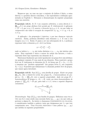 4.6. Grupos Livres, Geradores e Rela¸c˜oes 213
Repare-se que, no caso em que o conjunto de ´ındices ´e ﬁnito, a soma
directa e o produto directo coincidem, e s˜ao equivalentes `a deﬁni¸c˜ao apre-
sentada no Cap´ıtulo 1. Deixamos a demonstra¸c˜ao da seguinte proposi¸c˜ao
como um exerc´ıcio:
Proposi¸c˜ao 4.6.11. Se X ´e um conjunto arbitr´ario, a soma directa L =
x∈X Z ´e um grupo abeliano livre gerado por X relativamente `a aplica¸c˜ao
ι : X → L que a x0 ∈ X associa o elemento (gx)x∈X ∈ L, em que todas as
componentes s˜ao nulas `a excep¸c˜ao da componente x0: gx0 = 1 e gx = 0, se
x = x0.
A aplica¸c˜ao ι da proposi¸c˜ao ´e injectiva, e por isso chama-se injec¸c˜ao
can´onica. Assim, podemos identiﬁcar cada elemento xi ∈ X com a sua
imagem ι(xi) ∈ L. Ent˜ao X passa a ser um subconjunto de L, e podemos
expressar todo o elemento g = e de L na forma
g = xn1
i1
xn2
i2
· · · xnk
ik
,
onde os ´ındices i1, . . . , ik s˜ao todos distintos e n1, . . . , nk s˜ao inteiros n˜ao-
nulos. Esta express˜ao ´e ´unica a menos da ordem dos factores, e toda a
express˜ao deste tipo representa um elemento de L.
Mostramos ﬁnalmente que existe igualmente um grupo livre n˜ao-abeliano
em qualquer conjunto X com mais de um elemento. Para construir o grupo
livre em X indexamos os elementos de X, de forma que X = {xi : i ∈ I},
e tomamos um “produto apropriado” dos grupos livres Li nos conjuntos
Xi = {xi}. O produto que utilizaremos ´e o chamado produto livre de grupos,
que vamos agora introduzir.
Proposi¸c˜ao 4.6.12. Seja {Gi}i∈I uma fam´ılia de grupos. Existe um grupo
∗
i∈I Gi, dito o produto livre dos grupos Gi, e homomorﬁsmos de gru-
pos φi : Gi → ∗
i∈I Gi com a seguinte propriedade: dado um grupo H e
homomorﬁsmos de grupos ψi : Gi → H, existe um ´unico homomorﬁsmo de
grupos ψ : ∗
i∈I Gi → H que, para todo o i ∈ I, torna o seguinte diagrama
comutativo:
Gi
φi
GG
ψi
99€€€€€€€€€€€€€€€
∗
i∈I Gi
ψ

1
1
1
H
Demonstra¸c˜ao. Seja {Gi}i∈I uma fam´ılia de grupos. Deﬁnimos uma pala-
vra nos Gi’s como sendo uma sucess˜ao ﬁnita (g1, . . . , gn), em que cada gk
pertence a algum Gi. Ao inteiro n chamamos comprimento da palavra,
e consideramos tamb´em a palavra vazia que designamos por 1 e que tem
comprimento zero. Uma palavra reduzida ´e uma palavra (g1, . . . , gn)
que satisfaz as seguintes propriedades:
 
