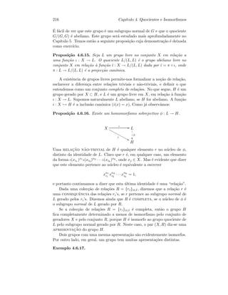 216 Cap´ıtulo 4. Quocientes e Isomorﬁsmos
´E f´acil de ver que este grupo ´e um subgrupo normal de G e que o quociente
G/(G, G) ´e abeliano. Este grupo ser´a estudado mais aprofundadamente no
Cap´ıtulo 5. Temos ent˜ao a seguinte proposi¸c˜ao cuja demonstra¸c˜ao ´e deixada
como exerc´ıcio.
Proposi¸c˜ao 4.6.15. Seja L um grupo livre no conjunto X em rela¸c˜ao a
uma fun¸c˜ao ι : X → L. O quociente L/(L, L) ´e o grupo abeliano livre no
conjunto X em rela¸c˜ao `a fun¸c˜ao ¯ι : X → L/(L, L) dada por ¯ι = π ◦ ι, onde
π : L → L/(L, L) ´e a projec¸c˜ao can´onica.
A existˆencia de grupos livres permite-nos formalizar a no¸c˜ao de rela¸c˜ao,
esclarecer a diferen¸ca entre rela¸c˜oes triviais e n˜ao-triviais, e deﬁnir o que
entendemos como um conjunto completo de rela¸c˜oes. No que segue, H ´e um
grupo gerado por X ⊂ H, e L ´e um grupo livre em X, em rela¸c˜ao `a fun¸c˜ao
ι : X → L. Supomos naturalmente L abeliano, se H for abeliano. A fun¸c˜ao
i : X → H ´e a inclus˜ao can´onica (i(x) = x), Como j´a observ´amos:
Proposi¸c˜ao 4.6.16. Existe um homomorﬁsmo sobrejectivo φ : L → H.
X
ι GG
i
88xxxxxxxxxxxxx L
φ
1
1
1
H
Uma relac¸˜ao n˜ao-trivial de H ´e qualquer elemento r no n´ucleo de φ,
distinto da identidade de L. Claro que r ´e, em qualquer caso, um elemento
da forma ι(xi1 )x1 ι(xi2 )n2 · · · ι(xik
)nk , onde xj ∈ X. Mas ´e evidente que dizer
que este elemento pertence ao n´ucleo ´e equivalente a escrever
xn1
i1
xn2
i2
· · · xnk
ik
= 1,
e portanto continuamos a dizer que esta ´ultima identidade ´e uma “rela¸c˜ao”.
Dada uma colec¸c˜ao de rela¸c˜oes R = {ri}i∈I , dizemos que a rela¸c˜ao r ´e
uma consequˆencia das rela¸c˜oes ri’s, se r pertence ao subgrupo normal de
L gerado pelos ri’s. Dizemos ainda que R ´e completa, se o n´ucleo de φ ´e
o subgrupo normal de L gerado por R.
Se a colec¸c˜ao de rela¸c˜oes R = {ri}i∈I ´e completa, ent˜ao o grupo H
ﬁca completamente determinado a menos de isomorﬁsmo pelo conjunto de
geradores X e pelo conjunto R, porque H ´e isomorfo ao grupo quociente de
L pelo subgrupo normal gerado por R. Neste caso, o par (X, R) diz-se uma
apresentac¸˜ao do grupo H.
Dois grupos com uma mesma apresenta¸c˜ao s˜ao evidentemente isomorfos.
Por outro lado, em geral, um grupo tem muitas apresenta¸c˜oes distintas.
Exemplo 4.6.17.
 