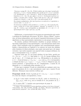 4.6. Grupos Livres, Geradores e Rela¸c˜oes 217
Tomemos o grupo H = Z2 ⊕ Z3. ´E f´acil veriﬁcar que este grupo ´e gerado pelo
elemento x1 = (1, 1). O grupo abeliano livre gerado por X = {x1} ´e isomorfo
a Z, identiﬁcando x1 com o elemento 1. Existe um ´unico homomorﬁsmo so-
brejectivo φ : Z → Z2 ⊕ Z3 que aplica 1 em (1, 1). O elemento 6 pertence ao
n´ucleo, e de facto gera o n´ucleo. Temos ent˜ao que R = {6} ´e um conjunto
completo de rela¸c˜oes, e o par {{x1}, R} ´e uma apresenta¸c˜ao de H.
Em nota¸c˜ao multiplicativa, dizer que 6 pertence ao n´ucleo de φ ´e equivalente a
escrever φ(6) = 1, ou x6
1 = 1.
Se tiv´essemos escolhido os dois geradores x1 = (1, 0) e x2 = (0, 1) para Z2 ⊕Z3,
ent˜ao o n´ucleo de φ teria como geradores “naturais” os inteiros 2 e 3, ou
seja, R = {2, 3}, a que correspondem as identidades x2
1 = 1 e x3
2 = 1. A
apresenta¸c˜ao de H ´e aqui o par {{x1, x2}, R}.
Infelizmente, a caracteriza¸c˜ao de um grupo por apresenta¸c˜oes n˜ao resolve
o problema da classiﬁca¸c˜ao dos grupos. De facto, Adyan e Rabin11 mostra-
ram, de forma independente, que em geral ´e imposs´ıvel determinar de forma
algor´ıtmica se duas apresenta¸c˜oes representam ou n˜ao grupos isomorfos.
No entanto, podemos efectivamente classiﬁcar os grupos abelianos de
tipo ﬁnito explorando as suas apresenta¸c˜oes, o que esbo¸caremos ainda nesta
sec¸c˜ao. Estes resultados ser˜ao em qualquer caso convenientemente genera-
lizados e desenvolvidos no Cap´ıtulo 6, no contexto da teoria dos m´odulos
sobre dom´ınios de ideais principais, uma no¸c˜ao mais geral que a de espa¸co
vectorial, e que inclui enquanto caso especial todos os grupos abelianos, em
que o correspondente d.i.p. ´e o anel Z.
Supomos ent˜ao que A ´e um grupo abeliano de tipo ﬁnito, gerado por
X = {x1, x2, · · · , xn} ⊆ A. Seja ainda L = ⊕n
k=1Z o grupo abeliano livre
em X, com ι : X → L dada por ι(xk) = ek. Os geradores ni do n´ucleo de
φ : L → A s˜ao da forma ni = (ri1, ri2, · · · , rin), com rik ∈ Z, e correspondem
a rela¸c˜oes do tipo ri1x1 + ri2x2 + · · · + rinxn = 0 em A. Repare-se que, em
termos pr´acticos, a apresenta¸c˜ao de A ´e, simplesmente, a matriz R, de
dimens˜ao m × n, constitu´ıda pelas entradas rik ∈ Z.
´E claro que o conjunto X pode ser substitu´ıdo por qualquer outro con-
junto de geradores de A, e que naturalmente nesse caso a matriz R ser´a
diferente. Deixamos como exerc´ıcio veriﬁcar que:
Proposi¸c˜ao 4.6.18. Sendo A gerado por X = {x1, x2, · · · , xn}, e a matriz
R a lista das rela¸c˜oes correspondentes, temos:
(i) Se S ´e uma matriz invert´ıvel em Mn(Z), ent˜ao os elementos yk =
n
k=1 skjxj, onde os skj s˜ao as entradas de S, s˜ao geradores de A, e
(ii) A matriz RS−1 ´e tamb´em uma apresenta¸c˜ao do grupo A.
11
S. Adyan, “The unsolvability of certain algorithmic problems in the theory of groups”,
Trudy Moskov. Mat. Obsc. 6 (1957), 231-298, e M. Rabin, “Recursive unsolvability of
group theoretic properties”, Ann. of Math. 67 (1958), 172-174.
 