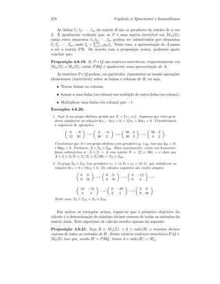 218 Cap´ıtulo 4. Quocientes e Isomorﬁsmos
As linhas l1, l2, · · · , lm da matriz R s˜ao os geradores do n´ucleo de φ em
L. ´E igualmente evidente que, se P ´e uma matriz invert´ıvel em Mm(Z),
ent˜ao estes elementos l1, l2, · · · , lm podem ser substitu´ıdos por elementos
l1, l2, · · · , λm, onde lk = m
j=1 pkjlj. Neste caso, a apresenta¸c˜ao de A passa
a ser a matriz PR. De acordo com a proposi¸c˜ao acima, podemos agora
concluir que:
Proposi¸c˜ao 4.6.19. Se P e Q s˜ao matrizes invert´ıveis, respectivamente em
Mm(Z) e Mn(Z), ent˜ao PRQ ´e igualmente uma apresenta¸c˜ao de A.
As matrizes P e Q podem, em particular, representar as usuais opera¸c˜oes
elementares (invert´ıveis) sobre as linhas e colunas de R, ou seja,
• Trocar linhas ou colunas,
• Somar a uma linha (ou coluna) um m´ultiplo de outra linha (ou coluna),
• Multiplicar uma linha (ou coluna) por −1.
Exemplos 4.6.20.
1. Seja A um grupo abeliano gerado por X = {x1, x2}. Supomos que estes gera-
dores satisfazem as rela¸c˜oes 6x1 − 6x2 = 0, e 12x1 + 20x2 = 0. Consideramos
a sequˆencia de opera¸c˜oes:
6 −6
12 20
−→
6 −6
30 2
−→
96 0
30 2
−→
96 0
0 2
.
Conclu´ımos que A ´e um grupo abeliano com geradores y1 e y2, tais que 2y1 = 0,
e 96y2 = 0. Portanto, A Z2 ⊕ Z96. Mais exactamente, existe um homomor-
ﬁsmo sobrejectivo φ : Z ⊕ Z → A com n´ucleo N = 2 ⊕ 96 , e ´e claro que
A Z ⊕ Z/N Z/ 2 ⊕ Z/ 96 = Z2 ⊕ Z96.
2. O grupo Z6 ⊕ Z16 tem geradores x1 = (1, 0) e x2 = (0, 1), que satisfazem as
rela¸c˜oes 6x1 = 0 e 16x2 = 0. Os c´alculos seguintes s˜ao muito simples:
6 0
0 16
−→
6 0
6 16
−→
6 −12
6 4
−→
18 −12
2 4
−→
0 −48
2 4
−→
2 0
0 48
.
Neste caso, Z4 ⊕ Z16 Z2 ⊕ Z48.
Em ambos os exemplos acima, repare-se que o primeiro objectivo do
c´alculo ´e a determina¸c˜ao do m´aximo divisor comum de todas as entradas da
matriz dada. Este algoritmo de c´alculo resulta apenas da seguinte
Proposi¸c˜ao 4.6.21. Seja R ∈ Mn(Z), e d = mdc(R) o m´aximo divisor
comum de todas as entradas de R. Ent˜ao existem matrizes invert´ıveis P, Q ∈
Mn(Z) tais que, sendo R = PRQ, temos d = mdc(R ) = R11.
 