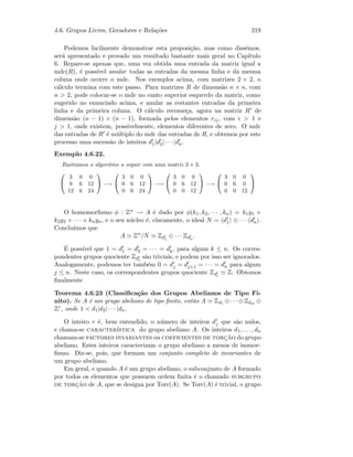 4.6. Grupos Livres, Geradores e Rela¸c˜oes 219
Podemos facilmente demonstrar esta proposi¸c˜ao, mas como diss´emos,
ser´a apresentado e provado um resultado bastante mais geral no Cap´ıtulo
6. Repare-se apenas que, uma vez obtida uma entrada da matriz igual a
mdc(R), ´e poss´ıvel anular todas as entradas da mesma linha e da mesma
coluna onde ocorre o mdc. Nos exemplos acima, com matrizes 2 × 2, o
c´alculo termina com este passo. Para matrizes R de dimens˜ao n × n, com
n  2, pode colocar-se o mdc no canto superior esquerdo da matriz, como
sugerido no enunciado acima, e anular as restantes entradas da primeira
linha e da primeira coluna. O c´alculo recome¸ca, agora na matriz R de
dimens˜ao (n − 1) × (n − 1), formada pelos elementos rij, com i  1 e
j  1, onde existem, possivelmente, elementos diferentes de zero. O mdc
das entradas de R ´e m´ultiplo do mdc das entradas de R, e obtemos por este
processo uma sucess˜ao de inteiros d1|d2| · · · |dn.
Exemplo 4.6.22.
Ilustramos o algoritmo a seguir com uma matriz 3 × 3.


3 0 0
9 6 12
12 6 24

 −→


3 0 0
0 6 12
0 6 24

 −→


3 0 0
0 6 12
0 0 12

 −→


3 0 0
0 6 0
0 0 12


O homomorﬁsmo φ : Zn → A ´e dado por φ(k1, k2, · · · , kn) = k1y1 +
k2y2 + · · · + knyn, e o seu n´ucleo ´e, claramente, o ideal N = d1 ⊕ · · · dn .
Conclu´ımos que
A Zn
/N Zd1
⊕ · · · Zdn
.
´E poss´ıvel que 1 = d1 = d2 = · · · = dk, para algum k ≤ n. Os corres-
pondentes grupos quociente Zdi
s˜ao triviais, e podem por isso ser ignorados.
Analogamente, podemos ter tamb´em 0 = dj = dj+1 = · · · = dn para algum
j ≤ n. Neste caso, os correspondentes grupos quociente Zdi
Z. Obtemos
ﬁnalmente
Teorema 4.6.23 (Classiﬁca¸c˜ao dos Grupos Abelianos de Tipo Fi-
nito). Se A ´e um grupo abeliano de tipo ﬁnito, ent˜ao A Zd1 ⊕· · ·⊕Zdm ⊕
Zr, onde 1  d1|d2| · · · |dn.
O inteiro r ´e, bem entendido, o n´umero de inteiros dj que s˜ao nulos,
e chama-se caracter´ıstica do grupo abeliano A. Os inteiros d1, . . . , dn
chamam-se factores invariantes ou coeficientes de torc¸˜ao do grupo
abeliano. Estes inteiros caracterizam o grupo abeliano a menos de isomor-
ﬁsmo. Diz-se, pois, que formam um conjunto completo de invariantes de
um grupo abeliano.
Em geral, e quando A ´e um grupo abeliano, o subconjunto de A formado
por todos os elementos que possuem ordem ﬁnita ´e o chamado subgrupo
de torc¸˜ao de A, que se designa por Torc(A). Se Torc(A) ´e trivial, o grupo
 