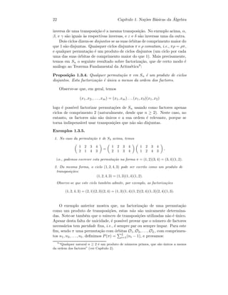 22 Cap´ıtulo 1. No¸c˜oes B´asicas da ´Algebra
inversa de uma transposi¸c˜ao ´e a mesma transposi¸c˜ao. No exemplo acima, α,
β, e γ s˜ao iguais `as respectivas inversas, e ε e δ s˜ao inversas uma da outra.
Dois ciclos dizem-se disjuntos se as suas ´orbitas de comprimento maior do
que 1 s˜ao disjuntas. Quaisquer ciclos disjuntos π e ρ comutam, i.e., πρ = ρπ,
e qualquer permuta¸c˜ao ´e um produto de ciclos disjuntos (um ciclo por cada
uma das suas ´orbitas de comprimento maior do que 1). Mais precisamente,
temos em Sn o seguinte resultado sobre factoriza¸c˜ao, que de certo modo ´e
an´alogo ao Teorema Fundamental da Aritm´etica9:
Proposi¸c˜ao 1.3.4. Qualquer permuta¸c˜ao π em Sn ´e um produto de ciclos
disjuntos. Esta factoriza¸c˜ao ´e ´unica a menos da ordem dos factores.
Observe-se que, em geral, temos
(x1, x2, . . . , xm) = (x1, xm) . . . (x1, x3)(x1, x2)
logo ´e poss´ıvel factorizar permuta¸c˜oes de Sn usando como factores apenas
ciclos de comprimento 2 (naturalmente, desde que n ≥ 2). Neste caso, no
entanto, os factores n˜ao s˜ao ´unicos e a sua ordem ´e relevante, porque se
torna indispens´avel usar transposi¸c˜oes que n˜ao s˜ao disjuntas.
Exemplos 1.3.5.
1. No caso da permuta¸c˜ao π de S4 acima, temos
1 2 3 4
2 1 4 3
=
1 2 3 4
2 1 3 4
1 2 3 4
1 2 4 3
,
i.e., podemos escrever esta permuta¸c˜ao na forma π = (1, 2)(3, 4) = (3, 4)(1, 2).
2. Da mesma forma, o ciclo (1, 2, 4, 3) pode ser escrito como um produto de
transposi¸c˜oes:
(1, 2, 4, 3) = (1, 3)(1, 4)(1, 2).
Observe-se que este ciclo tamb´em admite, por exemplo, as factoriza¸c˜oes
(1, 2, 4, 3) = (2, 1)(2, 3)(2, 4) = (1, 3)(1, 4)(1, 2)(2, 4)(1, 3)(2, 4)(1, 3).
O exemplo anterior mostra que, na factoriza¸c˜ao de uma permuta¸c˜ao
como um produto de transposi¸c˜oes, estas n˜ao s˜ao unicamente determina-
das. Note-se tamb´em que o n´umero de transposi¸c˜oes utilizadas n˜ao ´e ´unico.
Apesar desta falta de unicidade, ´e poss´ıvel provar que o n´umero de factores
necess´arios tem paridade ﬁxa, i.e., ´e sempre par ou sempre ´ımpar. Para este
ﬁm, sendo π uma permuta¸c˜ao com ´orbitas O1, O2, . . . , OL, com comprimen-
tos n1, n2, . . . , nl, deﬁnimos P(π) = L
i=1(ni − 1), e provamos:
9
“Qualquer natural n ≥ 2 ´e um produto de n´umeros primos, que s˜ao ´unicos a menos
da ordem dos factores” (ver Cap´ıtulo 2).
 