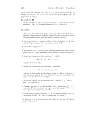 220 Cap´ıtulo 4. Quocientes e Isomorﬁsmos
diz-se livre de torc¸˜ao, e se Torc(A) = A, ent˜ao dizemos que A ´e um
grupo de torc¸˜ao. Em todo o caso, o quociente A/ Torc(A) ´e sempre um
grupo livre de tor¸c˜ao.
Exemplo 4.6.24.
Os dois exemplos em 4.6.20 s˜ao grupos de tor¸c˜ao. O grupo A tem factores
invariantes 2 e 96, e os factores invariantes de Z6 ⊕ Z16 s˜ao 2 e 48.
Exerc´ıcios.
1. Sendo X ⊆ G, onde G ´e um grupo, mostre que a intersec¸c˜ao de todos os
subgrupos (respectivamente, subgrupos normais) de G que contˆem X ´e o menor
subgrupo (respectivamente, subgrupo normal) de G que contem X.
2. Mostre directamente, a partir da deﬁni¸c˜ao de grupo abeliano livre L num
conjunto S, que a imagem ι(S) ´e um conjunto gerador de L.
3. Demonstre a Proposi¸c˜ao 4.6.11.
4. Veriﬁque que, se A1 e A2 s˜ao grupos abelianos livres gerados por conjuntos
ﬁnitos, ent˜ao A1 e A2 s˜ao isomorfos se e s´o se possuem a mesma caracter´ıstica.
5. Mostre que o grupo com dois geradores a e b e rela¸c˜oes
aba−1
b−1
= 1, an
= 1, bm
= 1
´e o grupo abeliano Zn ⊕ Zm.
6. Mostre que o grupo com dois geradores σ e ρ e rela¸c˜oes
σ2
= 1, ρn
= 1, ρσ = σρ−1
´e o grupo de simetrias Dn de um pol´ıgono regular de n lados. O elemento ρ
representa uma rota¸c˜ao de 2π/n, e o elemento σ representa uma reﬂex˜ao em
rela¸c˜ao a um eixo de simetria do pol´ıgono.
7. Mostre que o grupo com dois geradores a e b e rela¸c˜oes a4
= 1, a2
b2
= 1,
abab−1
= 1, ´e o grupo H8.
8. Considere um grupo G com dois geradores a e b e uma rela¸c˜ao a3
b−2
= 1,
e um grupo H com dois geradores x e y e uma rela¸c˜ao xyxy−1
x−1
y−1
= 1.
Mostre que estes dois grupos s˜ao isomorfos.
9. Dˆe um exemplo de grupos abelianos A1 e A2 n˜ao isomorfos, tais que Torc(A1)
´e isomorfo a Torc(A2) e A1/ Torc(A1) ´e isomorfo a A2/ Torc(A2).
10. Quais s˜ao os factores invariantes de Z2 ⊕ Z4 ⊕ Z6 e de Z16 ⊕ Z3? Estes
grupos s˜ao isomorfos?
 