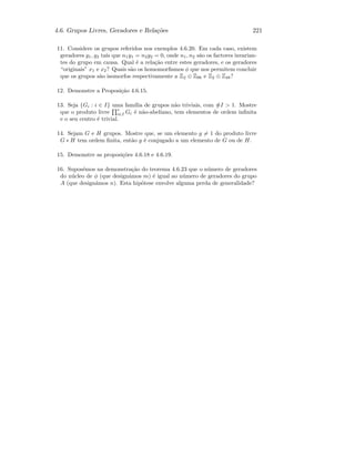 4.6. Grupos Livres, Geradores e Rela¸c˜oes 221
11. Considere os grupos referidos nos exemplos 4.6.20. Em cada caso, existem
geradores y1, y2 tais que n1y1 = n2y2 = 0, onde n1, n2 s˜ao os factores invarian-
tes do grupo em causa. Qual ´e a rela¸c˜ao entre estes geradores, e os geradores
“originais” x1 e x2? Quais s˜ao os homomorﬁsmos φ que nos permitem concluir
que os grupos s˜ao isomorfos respectivamente a Z2 ⊕ Z96 e Z2 ⊕ Z48?
12. Demonstre a Proposi¸c˜ao 4.6.15.
13. Seja {Gi : i ∈ I} uma fam´ılia de grupos n˜ao triviais, com #I  1. Mostre
que o produto livre
∗
i∈I Gi ´e n˜ao-abeliano, tem elementos de ordem inﬁnita
e o seu centro ´e trivial.
14. Sejam G e H grupos. Mostre que, se um elemento g = 1 do produto livre
G ∗ H tem ordem ﬁnita, ent˜ao g ´e conjugado a um elemento de G ou de H.
15. Demonstre as proposi¸c˜oes 4.6.18 e 4.6.19.
16. Supos´emos na demonstra¸c˜ao do teorema 4.6.23 que o n´umero de geradores
do n´ucleo de φ (que design´amos m) ´e igual ao n´umero de geradores do grupo
A (que design´amos n). Esta hip´otese envolve alguma perda de generalidade?
 