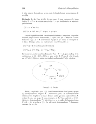 224 Cap´ıtulo 5. Grupos Finitos
´e feita atrav´es da no¸c˜ao de ac¸c˜ao, cuja deﬁni¸c˜ao formal apresentamos de
seguida.
Deﬁni¸c˜ao 5.1.1. Uma acc¸˜ao de um grupo G num conjunto X ´e uma
fun¸c˜ao G × X → X, que escrevemos (g, x) → gx, satisfazendo as seguintes
propriedades:
(i) ∀x ∈ X, ex = x;
(ii) ∀g1, g2 ∈ G, ∀x ∈ X, g1(g2x) = (g1 · g2)x.
Um outro ponto de vista, claramente equivalente, ´e o seguinte. Suponha-
se que o grupo G actua no conjunto X, e para cada g ∈ G deﬁna-se a trans-
forma¸c˜ao T(g) : X → X pela f´ormula T(g)(x) ≡ gx. Ent˜ao as condi¸c˜oes (i)
e (ii) da deﬁni¸c˜ao acima s˜ao equivalentes, respectivamente, a:
(i’) T(e) = I (transforma¸c˜ao identidade);
(ii’) ∀g1, g2 ∈ G, T(g1 · g2) = T(g1) ◦ T(g2).
Inversamente, dada uma transforma¸c˜ao T(g) : X → X, para cada g ∈ G,
satisfazendo a (i’) e (ii’), obt´em-se uma ac¸c˜ao de G em X pela f´ormula
gx ≡ T(g)(x). Note-se, ainda, que cada transforma¸c˜ao T(g) ´e bijectiva.
 
¡
¢¤£¥¡
¢§¦©¨¢¤£¡
 ¨¢£  ¨¢§¦¥
 ¨¢§¦©¢£ 
Figura 5.1.1: Ac¸c˜ao.
Assim, a aplica¸c˜ao g → T(g) ´e um homomorﬁsmo de G para o grupo
SX das bijec¸c˜oes do conjunto X. Chamaremos, pois, a T homomorfismo
associado `a acc¸˜ao de G em X. Vemos, ainda, que uma ac¸c˜ao de G em X
realiza G como um grupo de transforma¸c˜oes de X. Uma ac¸c˜ao diz-se efec-
tiva se o homomorﬁsmo T ´e injectivo, i.e., se o n´ucleo do homomorﬁsmo
T : G → SX se reduz a {e}. Ao n´ucleo do homomorﬁsmo T chamamos
n´ucleo da acc¸˜ao.
 