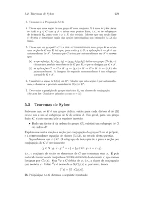 5.2. Teoremas de Sylow 229
3. Demonstre a Proposi¸c˜ao 5.1.6.
4. Diz-se que uma ac¸c˜ao de um grupo G num conjunto X ´e uma acc¸˜ao livre
se todo o g ∈ G com g = e actua sem pontos ﬁxos, i.e., se os subgrupos
de isotropia Gx para todo o x ∈ X s˜ao triviais. Mostre que um ac¸c˜ao livre
´e efectiva e determine quais das ac¸c˜oes introduzidas nos exemplos 5.1.2 s˜ao
livres.
5. Diz-se que um grupo G actua por automorfismos num grupo K se existe
uma ac¸c˜ao de G em K tal que, para cada g ∈ G, a aplica¸c˜ao k → gk ´e um
automorﬁsmo de K. Assuma que G actua por automorﬁsmos em K e mostre
que:
(a) a opera¸c˜ao (g1, k1)∗(g2, k2) = (g1g2, k1(g1k2)) deﬁne um grupo (G×K, ∗),
chamado o produto semidirecto de G por K, e que se designa por G K;
(b) as aplica¸c˜oes G → G K : g → (g, e) e K → G K : k → (e, k) s˜ao
monomorﬁsmos. A imagem do segundo monomorﬁsmo ´e um subgrupo
normal de G K.
6. Considere a ac¸c˜ao de O(n) em Rn
. Mostre que esta ac¸c˜ao ´e por automorﬁs-
mos, e descreva o produto semidirecto O(n) Rn
.
7. Determine a parti¸c˜ao do grupo sim´etrico Sn em classes de conjuga¸c˜ao.
(Sugest˜ao: Considere primeiro o caso n = 3.)
5.2 Teoremas de Sylow
Sabemos que, se G ´e um grupo c´ıclico, ent˜ao para cada divisor d de |G|
existe um e um s´o subgrupo de G de ordem d. Em geral, para um grupo
ﬁnito G, ´e pois natural pˆor a seguinte quest˜ao:
• Dado um factor d da ordem do grupo |G|, existir´a um subgrupo de G
de ordem d?
Exploramos nesta sec¸c˜ao a ac¸c˜ao por conjuga¸c˜ao do grupo G em si pr´oprio,
e a correspondente equa¸c˜ao de classes (5.1.3), no estudo desta quest˜ao.
Suponhamos que x ∈ G. O subgrupo de isotropia de x para a ac¸c˜ao por
conjuga¸c˜ao de G ´e precisamente
{g ∈ G : g · x · g−1
= x} = {g ∈ G : g · x = x · g},
i.e., o conjunto de todos os elementos de G que comutam com x. ´E pois
natural chamar a este conjunto o centralizador do elemento x, que vamos
designar por CG(x). Seja Gx a G-´orbita de x, i.e., a classe de conjuga¸c˜ao
que cont´em x. Ent˜ao Gx ´e isomorfa a G/CG(x) e, portanto, temos
|G
x| = [G : CG(x)].
Da Proposi¸c˜ao 5.1.6 obtemos o seguinte resultado:
 