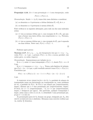 1.3. Permuta¸c˜oes 23
Proposi¸c˜ao 1.3.6. Se π ´e uma permuta¸c˜ao e τ ´e uma transposi¸c˜ao, ent˜ao
P(πτ) = P(π) ± 1.
Demonstra¸c˜ao. Sendo τ = (a, b), temos dois casos distintos a considerar:
(a) os elementos a e b pertencem a ´orbitas distintas Oi e Oj de π, e
(b) os elementos a e b pertencem `a mesma ´orbita Oi.
Pode veriﬁcar-se as seguintes aﬁrma¸c˜oes, para cada um dos casos indicados
acima:
(a) πτ tem as mesmas ´orbitas que π, com excep¸c˜ao de Oi e Oj, que pas-
sam a formar uma ´unica ´orbita, com comprimento ni + nj. Portanto,
P(πτ) = P(π) + 1;
(b) πτ tem as mesmas ´orbitas que π, com excep¸c˜ao de Oi, que ´e separada
em duas ´orbitas. Neste caso, P(πτ) = P(π) − 1.
Podemos agora provar:
Teorema 1.3.7. Se τ1, τ2, . . . , τm s˜ao transposi¸c˜oes tais que π = τ1τ2 · · · τm,
ent˜ao P(π) − m ´e par, e portanto P(π) e m tˆem a mesma paridade (s˜ao
ambos pares, ou ambos ´ımpares).
Demonstra¸c˜ao. Argumentamos por indu¸c˜ao em m.
Se m = 1, ent˜ao π ´e uma transposi¸c˜ao e P(π) = 1, donde P(π) − m = 0
´e par.
Se m > 1, tomamos α = τ1τ2 · · · τm−1. Temos, pela hip´otese de indu¸c˜ao,
que P(α) − (m − 1) ´e par, e pelo resultado anterior temos P(π) = P(α) ± 1.
Conclu´ımos que
P(π) − m = (P(α) ± 1) − m − 1 + 1 = P(α) − (m − 1) − (1 ± 1)
´e par.
A paridade duma permutac¸˜ao π de Sn ´e a paridade do n´umero de
transposi¸c˜oes numa sua factoriza¸c˜ao em transposi¸c˜oes ou, como acab´amos
de ver, a paridade de P(π). Se P(π) ´e um n´umero par (respectivamente,
´ımpar), dizemos que π ´e uma permuta¸c˜ao par (respectivamente, ´ımpar).
O sinal de π ´e +1 (respectivamente, −1), se π ´e par (respectivamente,
´ımpar), e designa-se por sgn(π). Em particular, qualquer transposi¸c˜ao ´e
´ımpar, assim como o ciclo (1, 2, 4, 3), e a identidade ´e uma permuta¸c˜ao par,
j´a que I = (1, 2)(1, 2).
As permuta¸c˜oes pares de Sn formam um grupo, designado por An, dito
grupo alternado (em n s´ımbolos). Deixamos como exerc´ıcio veriﬁcar que
An cont´em n!
2 elementos.
 