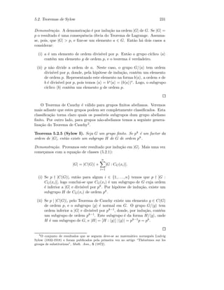 5.2. Teoremas de Sylow 231
Demonstra¸c˜ao. A demonstra¸c˜ao ´e por indu¸c˜ao na ordem |G| de G. Se |G| =
p o resultado ´e uma consequˆencia ´obvia do Teorema de Lagrange. Assuma-
se, pois, que |G|  p, e ﬁxe-se um elemento a ∈ G. Ent˜ao h´a dois casos a
considerar:
(i) a ´e um elemento de ordem divis´ıvel por p. Ent˜ao o grupo c´ıclico a
cont´em um elemento g de ordem p, e o teorema ´e verdadeiro.
(ii) p n˜ao divide a ordem de a. Neste caso, o grupo G/ a tem ordem
divis´ıvel por p, donde, pela hip´otese de indu¸c˜ao, cont´em um elemento
de ordem p. Representando este elemento na forma b a , a ordem s de
b ´e divis´ıvel por p, pois temos a = bs a = (b a )s. Logo, o subgrupo
c´ıclico b cont´em um elemento g de ordem p.
O Teorema de Cauchy ´e v´alido para grupos ﬁnitos abelianos. Veremos
mais adiante que estes grupos podem ser completamente classiﬁcados. Esta
classiﬁca¸c˜ao torna claro quais os poss´ıveis subgrupos dum grupo abeliano
ﬁnito. Por outro lado, para grupos n˜ao-abelianos temos a seguinte genera-
liza¸c˜ao do Teorema de Cauchy2.
Teorema 5.2.5 (Sylow I). Seja G um grupo ﬁnito. Se pk ´e um factor da
ordem de |G|, ent˜ao existe um subgrupo H de G de ordem pk.
Demonstra¸c˜ao. Provamos este resultado por indu¸c˜ao em |G|. Mais uma vez
come¸camos com a equa¸c˜ao de classes (5.2.1):
|G| = |C(G)| +
n
i=1
[G : CG(xi)].
(i) Se p |C(G)|, ent˜ao para algum i ∈ {1, . . . , n} temos que p [G :
CG(xi)], logo conclui-se que CG(xi) ´e um subgrupo de G cuja ordem
´e inferior a |G| e divis´ıvel por pk. Por hip´otese de indu¸c˜ao, existe um
subgrupo H de CG(xi) de ordem pk.
(ii) Se p | |C(G)|, pelo Teorema de Cauchy existe um elemento g ∈ C(G)
de ordem p, e o subgrupo g ´e normal em G. O grupo G/ g tem
ordem inferior a |G| e divis´ıvel por pk−1, donde, por indu¸c˜ao, cont´em
um subgrupo de ordem pk−1. Este subgrupo ´e da forma H/ g , onde
H ´e um subgrupo de G, e |H| = [H : g ] | g | = pk−1p = pk.
2
O conjunto de resultados que se seguem deve-se ao matem´atico norueguˆes Ludvig
Sylow (1832-1918) e foram publicados pela primeira vez no artigo “Th´eor`emes sur les
groups de substitutions”, Math. Ann., 5 (1872).
 