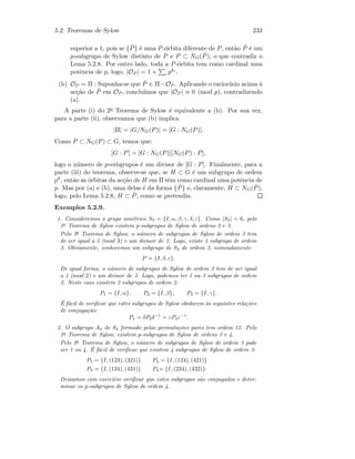 5.2. Teoremas de Sylow 233
superior a 1, pois se { ˜P} ´e uma P-´orbita diferente de P, ent˜ao ˜P ´e um
p-subgrupo de Sylow distinto de P e P ⊂ NG( ˜P ), o que contradiz o
Lema 5.2.8. Por outro lado, toda a P-´orbita tem como cardinal uma
potˆencia de p, logo, |OP | = 1 + i pki .
(b) OP = Π : Suponha-se que ˜P ∈ Π−OP . Aplicando o racioc´ınio acima `a
ac¸c˜ao de ˜P em OP , conclu´ımos que |OP | ≡ 0 (mod p), contradizendo
(a).
A parte (i) do 2o Teorema de Sylow ´e equivalente a (b). Por sua vez,
para a parte (ii), observamos que (b) implica
|Π| = |G/NG(P)| = [G : NG(P)].
Como P ⊂ NG(P) ⊂ G, temos que:
[G : P] = [G : NG(P)][NG(P) : P],
logo o n´umero de p-subgrupos ´e um divisor de [G : P]. Finalmente, para a
parte (iii) do teorema, observe-se que, se H ⊂ G ´e um subgrupo de ordem
pk, ent˜ao as ´orbitas da ac¸c˜ao de H em Π tˆem como cardinal uma potˆencia de
p. Mas por (a) e (b), uma delas ´e da forma { ˜P} e, claramente, H ⊂ NG( ˜P ),
logo, pelo Lema 5.2.8, H ⊂ ˜P, como se pretendia.
Exemplos 5.2.9.
1. Consideremos o grupo sim´etrico S3 = {I, α, β, γ, δ, ε}. Como |S3| = 6, pelo
1o
Teorema de Sylow existem p-subgrupos de Sylow de ordens 2 e 3.
Pelo 2o
Teorema de Sylow, o n´umero de subgrupos de Sylow de ordem 3 tem
de ser igual a 1 (mod 3) e um divisor de 2. Logo, existe 1 subgrupo de ordem
3. Obviamente, conhecemos um subgrupo de S3 de ordem 3, nomeadamente
P = {I, δ, ε}.
De igual forma, o n´umero de subgrupos de Sylow de ordem 2 tem de ser igual
a 1 (mod 2) e um divisor de 3. Logo, podemos ter 1 ou 3 subgrupos de ordem
2. Neste caso existem 3 subgrupos de ordem 2:
P1 = {I, α}, P2 = {I, β}, P3 = {I, γ}.
´E f´acil de veriﬁcar que estes subgrupos de Sylow obedecem `as seguintes rela¸c˜oes
de conjuga¸c˜ao:
P1 = δP2δ−1
= εP3ε−1
.
2. O subgrupo A4 de S4 formado pelas permuta¸c˜oes pares tem ordem 12. Pelo
1o
Teorema de Sylow, existem p-subgrupos de Sylow de ordens 3 e 4.
Pelo 2o
Teorema de Sylow, o n´umero de subgrupos de Sylow de ordem 3 pode
ser 1 ou 4. ´E f´acil de veriﬁcar que existem 4 subgrupos de Sylow de ordem 3:
P1 = {I, (123), (321)} P2 = {I, (124), (421)}
P3 = {I, (134), (431)} P4= {I, (234), (432)}.
Deixamos com exerc´ıcio veriﬁcar que estes subgrupos s˜ao conjugados e deter-
minar os p-subgrupos de Sylow de ordem 4.
 