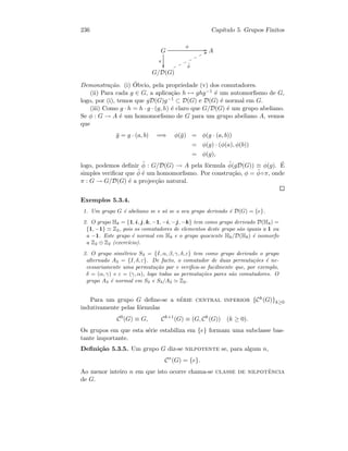 236 Cap´ıtulo 5. Grupos Finitos
G
π

φ
GG A
G/D(G)
˜φ
TTnnnnnnn
Demonstra¸c˜ao. (i) ´Obvio, pela propriedade (v) dos comutadores.
(ii) Para cada g ∈ G, a aplica¸c˜ao h → ghg−1 ´e um automorﬁsmo de G,
logo, por (i), temos que gD(G)g−1 ⊂ D(G) e D(G) ´e normal em G.
(iii) Como g · h = h · g · (g, h) ´e claro que G/D(G) ´e um grupo abeliano.
Se φ : G → A ´e um homomorﬁsmo de G para um grupo abeliano A, vemos
que
¯g = g · (a, b) =⇒ φ(¯g) = φ(g · (a, b))
= φ(g) · (φ(a), φ(b))
= φ(g),
logo, podemos deﬁnir ˜φ : G/D(G) → A pela f´ormula ˜φ(gD(G)) ≡ φ(g). ´E
simples veriﬁcar que ˜φ ´e um homomorﬁsmo. Por constru¸c˜ao, φ = ˜φ◦π, onde
π : G → G/D(G) ´e a projec¸c˜ao natural.
Exemplos 5.3.4.
1. Um grupo G ´e abeliano se e s´o se o seu grupo derivado ´e D(G) = {e}.
2. O grupo H8 = {1, i, j, k, −1, −i, −j, −k} tem como grupo derivado D(H8) =
{1, −1} Z2, pois os comutadores de elementos deste grupo s˜ao iguais a 1 ou
a −1. Este grupo ´e normal em H8 e o grupo quociente H8/D(H8) ´e isomorfo
a Z2 ⊕ Z2 (exerc´ıcio).
3. O grupo sim´etrico S3 = {I, α, β, γ, δ, ε} tem como grupo derivado o grupo
alternado A3 = {I, δ, ε}. De facto, o comutador de duas permuta¸c˜oes ´e ne-
cessariamente uma permuta¸c˜ao par e veriﬁca-se facilmente que, por exemplo,
δ = (α, γ) e ε = (γ, α), logo todas as permuta¸c˜oes pares s˜ao comutadores. O
grupo A3 ´e normal em S3 e S3/A3 Z2.
Para um grupo G deﬁne-se a s´erie central inferior {Ck(G)}k≥0
indutivamente pelas f´ormulas
C0
(G) ≡ G, Ck+1
(G) ≡ (G, Ck
(G)) (k ≥ 0).
Os grupos em que esta s´erie estabiliza em {e} formam uma subclasse bas-
tante importante.
Deﬁni¸c˜ao 5.3.5. Um grupo G diz-se nilpotente se, para algum n,
Cn
(G) = {e}.
Ao menor inteiro n em que isto ocorre chama-se classe de nilpotˆencia
de G.
 