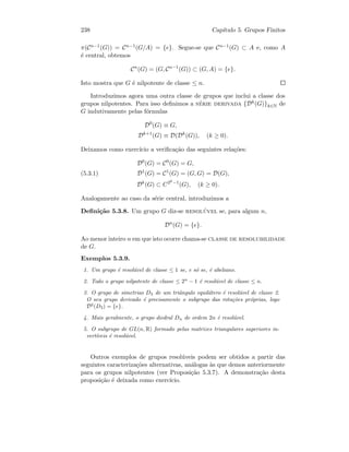 238 Cap´ıtulo 5. Grupos Finitos
π(Cn−1(G)) = Cn−1(G/A) = {e}. Segue-se que Cn−1(G) ⊂ A e, como A
´e central, obtemos
Cn
(G) = (G, Cn−1
(G)) ⊂ (G, A) = {e}.
Isto mostra que G ´e nilpotente de classe ≤ n.
Introduzimos agora uma outra classe de grupos que inclui a classe dos
grupos nilpotentes. Para isso deﬁnimos a s´erie derivada {Dk(G)}k∈N de
G indutivamente pelas f´ormulas
D0
(G) ≡ G,
Dk+1
(G) ≡ D(Dk
(G)), (k ≥ 0).
Deixamos como exerc´ıcio a veriﬁca¸c˜ao das seguintes rela¸c˜oes:
D0
(G) = C0
(G) = G,
D1
(G) = C1
(G) = (G, G) = D(G),(5.3.1)
Dk
(G) ⊂ C2k−1
(G), (k ≥ 0).
Analogamente ao caso da s´erie central, introduzimos a
Deﬁni¸c˜ao 5.3.8. Um grupo G diz-se resol´uvel se, para algum n,
Dn
(G) = {e}.
Ao menor inteiro n em que isto ocorre chama-se classe de resolubilidade
de G.
Exemplos 5.3.9.
1. Um grupo ´e resol´uvel de classe ≤ 1 se, e s´o se, ´e abeliano.
2. Todo o grupo nilpotente de classe ≤ 2n
− 1 ´e resol´uvel de classe ≤ n.
3. O grupo de simetrias D3 de um triˆangulo equil´atero ´e resol´uvel de classe 2.
O seu grupo derivado ´e precisamente o subgrupo das rota¸c˜oes pr´oprias, logo
D2
(D3) = {e}.
4. Mais geralmente, o grupo diedral Dn de ordem 2n ´e resol´uvel.
5. O subgrupo de GL(n, R) formado pelas matrizes triangulares superiores in-
vert´ıveis ´e resol´uvel.
Outros exemplos de grupos resol´uveis podem ser obtidos a partir das
seguintes caracteriza¸c˜oes alternativas, an´alogas `as que demos anteriormente
para os grupos nilpotentes (ver Proposi¸c˜ao 5.3.7). A demonstra¸c˜ao desta
proposi¸c˜ao ´e deixada como exerc´ıcio.
 