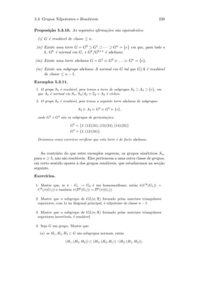 5.3. Grupos Nilpotentes e Resol´uveis 239
Proposi¸c˜ao 5.3.10. As seguintes aﬁrma¸c˜oes s˜ao equivalentes:
(i) G ´e resol´uvel de classe ≤ n.
(ii) Existe uma torre G = G0 ⊃ G1 ⊃ · · · ⊃ Gn = {e} em que, para todo o
k, Gk ´e normal em G, e Gk/Gk+1 ´e abeliano.
(iii) Existe uma torre abeliana G = G1 G2 . . . Gn = {e}.
(iv) Existe um subgrupo abeliano A normal em G tal que G/A ´e resol´uvel
de classe ≤ n − 1.
Exemplos 5.3.11.
1. O grupo S3 ´e resol´uvel, pois temos a torre de subgrupos S3 ⊃ A3 ⊃ {e}, em
que A3 ´e normal em S3, S3/A3 Z2 e A3 ´e c´ıclico.
2. O grupo S4 ´e resol´uvel, pois temos a seguinte torre abeliana de subgrupos:
S4 A4 G2
G3
{e},
onde G2
e G3
s˜ao os subgrupos de permuta¸c˜oes:
G2
= {I, (12)(34), (13)(24), (14)(23)}
G3
= {I, (12)(34)}.
Deixamos como exerc´ıcio veriﬁcar que esta torre ´e de facto abeliana.
Ao contr´ario do que estes exemplos sugerem, os grupos sim´etricos Sn,
para n ≥ 5, n˜ao s˜ao resol´uveis. Eles pertencem a uma outra classe de grupos,
em certo sentido oposta `a dos grupos resol´uveis, que estudaremos na sec¸c˜ao
seguinte.
Exerc´ıcios.
1. Mostre que, se π : G1 → G2 ´e um homomorﬁsmo, ent˜ao π(Ck
(G1)) =
Ck
(π(G1)) e tamb´em π(Dk
(G1)) = Dk
(π(G1)).
2. Mostre que o subgrupo de GL(n, R) formado pelas matrizes triangulares
superiores, com 1s na diagonal principal, ´e nilpotente de classe n − 1.
3. Mostre que o subgrupo de GL(n, R) formado pelas matrizes triangulares
superiores invert´ıveis, ´e resol´uvel.
4. Seja G um grupo. Mostre que:
(a) se H1, H2, H3 ⊂ G s˜ao subgrupos normais, ent˜ao
(H1, (H2, H3)) ⊂ (H3, (H2, H1)) · (H2, (H1, H3));
 