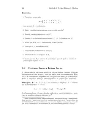 24 Cap´ıtulo 1. No¸c˜oes B´asicas da ´Algebra
Exerc´ıcios.
1. Factorize a permuta¸c˜ao
π =
1 2 3 4 5 6 7
2 3 4 1 6 7 5
num produto de ciclos disjuntos.
2. Qual ´e a paridade da permuta¸c˜ao π do exerc´ıcio anterior?
3. Quantas transposi¸c˜oes existem em Sn?
4. Quantos ciclos distintos de comprimento k (1 ≤ k ≤ n) existem em Sn?
5. Mostre que, se π, ρ ∈ Sn, ent˜ao sgn(πρ) = sgn(π) sgn(ρ).
6. Prove que An ´e um subgrupo de Sn.
7. Indique todos os elementos do grupo A3.
8. Determine todos os subgrupos de S3.
9. Mostre que em Sn o n´umero de permuta¸c˜oes pares ´e igual ao n´umero de
permuta¸c˜oes ´ımpares, se n > 1.
1.4 Homomorﬁsmos e Isomorﬁsmos
A compara¸c˜ao de estruturas alg´ebricas que satisfazem a mesma deﬁni¸c˜ao
abstracta faz-se com recurso a uma das no¸c˜oes mais fundamentais da ´Alge-
bra, a de isomorﬁsmo, ela pr´opria um caso particular da no¸c˜ao de homomor-
ﬁsmo. A respectiva deﬁni¸c˜ao formal apresenta-se a seguir para mon´oides:
Deﬁni¸c˜ao 1.4.1. Se (X, ∗) e (Y, ·) s˜ao mon´oides, a fun¸c˜ao φ : X → Y diz-se
um homomorfismo se e s´o se
φ(x1 ∗ x2) = φ(x1) · φ(x2), ∀x1, x2 ∈ X.
Se o homomorﬁsmo φ ´e uma bijec¸c˜ao, ent˜ao diz-se um isomorfismo, e neste
caso os mon´oides dizem-se isomorfos10.
10
O uso dos seguintes termos tamb´em ´e frequente: um monomorfismo ´e um homomor-
ﬁsmo injectivo; e um epimorfismo ´e um homomorﬁsmo sobrejectivo. Por outro lado, um
endomorfismo ´e um homomorﬁsmo de uma estrutura alg´ebrica em si pr´opria, enquanto
que um automorfismo ´e um isomorﬁsmo de uma estrutura alg´ebrica em si pr´opria.
 