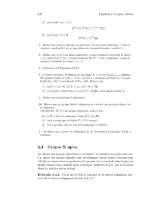 240 Cap´ıtulo 5. Grupos Finitos
(b) para todo o m, n ∈ N
(Cm
(G), Cn
(G)) ⊂ Cm+n
(G);
(c) para todo o n ∈ N
Dn
(G) ⊂ C2n
(G).
5. Mostre que todo o subgrupo ou quociente de um grupo nilpotente (respecti-
vamente, resol´uvel) ´e um grupo nilpotente (respectivamente, resol´uvel).
6. Mostre que, se G ´e um grupo nilpotente (respectivamente resol´uvel) de classe
≤ n, ent˜ao G/Cn−1
(G) (respectivamente G/Dn−1
(G)) ´e nilpotente (respecti-
vamente resol´uvel) de classe ≤ n − 1.
7. Demonstre a Proposi¸c˜ao 5.3.10.
8. A s´erie central superior de um grupo G ´e a torre {Ck(G)}k∈N deﬁnida
da seguinte forma: C1(G) = C(G) e Ck(G) ´e o subgrupo normal de G tal que
Ck(G)/Ck−1(G) ´e o centro de G/Ck−1(G). Mostre que:
(i) Ck(G) = {g ∈ G : (g, h) ∈ Ck−1(G), ∀h ∈ G};
(ii) Um grupo ´e nilpotente se e s´o se G = Cn(G), para algum natural n.
9. Mostre que um p-grupo ´e nilpotente.
10. Mostre que um grupo ﬁnito ´e nilpotente se e s´o se ´e um produto directo de
p-subgrupos.
(Sugest˜ao: Se G ´e um grupo nilpotente, mostre que:
(a) se H G ´e um subgrupo, ent˜ao H NG(H);
(b) todo o subgrupo de Sylow P ⊂ G ´e normal;
(c) G ´e o produto directo dos seus subgrupos de Sylow.)
11. Veriﬁque que a torre de subgrupos de S4 fornecida no Exemplo 5.3.11 ´e
abeliana.
5.4 Grupos Simples
As classes dos grupos nilpotentes e resol´uveis, estudadas na sec¸c˜ao anterior,
e a classe dos grupos simples, que estudaremos nesta sec¸c˜ao, formam sem
d´uvida as classes mais importantes de grupos (isto ´e verdade n˜ao s´o para os
grupos ﬁnitos, mas tamb´em para os grupos cont´ınuos de Lie, que est˜ao para
al´em do ˆambito destas notas).
Deﬁni¸c˜ao 5.4.1. Um grupo G diz-se simples se os ´unicos subgrupos nor-
mais de G s˜ao os subgrupos triviais {e} e G.
 