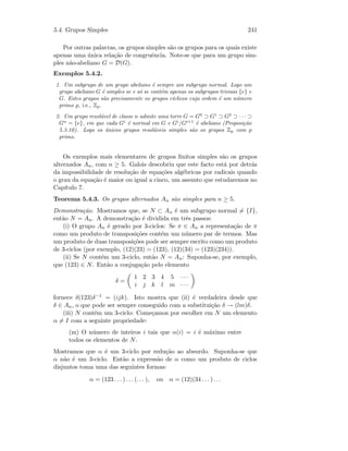 5.4. Grupos Simples 241
Por outras palavras, os grupos simples s˜ao os grupos para os quais existe
apenas uma ´unica rela¸c˜ao de congruˆencia. Note-se que para um grupo sim-
ples n˜ao-abeliano G = D(G).
Exemplos 5.4.2.
1. Um subgrupo de um grupo abeliano ´e sempre um subgrupo normal. Logo um
grupo abeliano G ´e simples se e s´o se cont´em apenas os subgrupos triviais {e} e
G. Estes grupos s˜ao precisamente os grupos c´ıclicos cuja ordem ´e um n´umero
primo p, i.e., Zp.
2. Um grupo resol´uvel de classe n admite uma torre G = G0
⊃ G1
⊃ G2
⊃ · · · ⊃
Gn
= {e}, em que cada Gi
´e normal em G e Gi
/Gi+1
´e abeliano (Proposi¸c˜ao
5.3.10). Logo os ´unicos grupos resol´uveis simples s˜ao os grupos Zp com p
primo.
Os exemplos mais elementares de grupos ﬁnitos simples s˜ao os grupos
alternados An, com n ≥ 5. Galois descobriu que este facto est´a por detr´as
da impossibilidade de resolu¸c˜ao de equa¸c˜oes alg´ebricas por radicais quando
o grau da equa¸c˜ao ´e maior ou igual a cinco, um assunto que estudaremos no
Cap´ıtulo 7.
Teorema 5.4.3. Os grupos alternados An s˜ao simples para n ≥ 5.
Demonstra¸c˜ao. Mostramos que, se N ⊂ An ´e um subgrupo normal = {I},
ent˜ao N = An. A demonstra¸c˜ao ´e dividida em trˆes passos:
(i) O grupo An ´e gerado por 3-ciclos: Se π ∈ An a representa¸c˜ao de π
como um produto de transposi¸c˜oes cont´em um n´umero par de termos. Mas
um produto de duas transposi¸c˜oes pode ser sempre escrito como um produto
de 3-ciclos (por exemplo, (12)(23) = (123), (12)(34) = (123)(234)).
(ii) Se N cont´em um 3-ciclo, ent˜ao N = An: Suponha-se, por exemplo,
que (123) ∈ N. Ent˜ao a conjuga¸c˜ao pelo elemento
δ =
1 2 3 4 5 · · ·
i j k l m · · ·
fornece δ(123)δ−1 = (ijk). Isto mostra que (ii) ´e verdadeira desde que
δ ∈ An, o que pode ser sempre conseguido com a substitui¸c˜ao δ → (lm)δ.
(iii) N cont´em um 3-ciclo: Come¸camos por escolher em N um elemento
α = I com a seguinte propriedade:
(m) O n´umero de inteiros i tais que α(i) = i ´e m´aximo entre
todos os elementos de N.
Mostramos que α ´e um 3-ciclo por redu¸c˜ao ao absurdo. Suponha-se que
α n˜ao ´e um 3-ciclo. Ent˜ao a express˜ao de α como um produto de ciclos
disjuntos toma uma das seguintes formas:
α = (123 . . . ) . . . (. . . ), ou α = (12)(34 . . . ) . . .
 