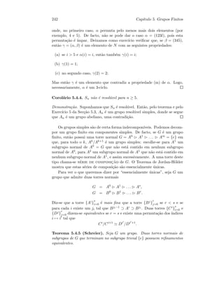 242 Cap´ıtulo 5. Grupos Finitos
onde, no primeiro caso, α permuta pelo menos mais dois elementos (por
exemplo, 4 e 5). De facto, n˜ao se pode dar o caso α = (123l), pois esta
permuta¸c˜ao ´e ´ımpar. Deixamos como exerc´ıcio veriﬁcar que, se β = (345),
ent˜ao γ = (α, β) ´e um elemento de N com as seguintes propriedades:
(a) se i  5 e α(i) = i, ent˜ao tamb´em γ(i) = i;
(b) γ(1) = 1;
(c) no segundo caso, γ(2) = 2;
Mas ent˜ao γ ´e um elemento que contradiz a propriedade (m) de α. Logo,
necessariamente, α ´e um 3-ciclo.
Corol´ario 5.4.4. Sn n˜ao ´e resol´uvel para n ≥ 5.
Demonstra¸c˜ao. Suponhamos que Sn ´e resol´uvel. Ent˜ao, pelo teorema e pelo
Exerc´ıcio 5 da Sec¸c˜ao 5.3, An ´e um grupo resol´uvel simples, donde se segue
que An ´e um grupo abeliano, uma contradi¸c˜ao.
Os grupos simples s˜ao de certa forma indecompon´ıveis. Podemos decom-
por um grupo ﬁnito em componentes simples. De facto, se G ´e um grupo
ﬁnito, ent˜ao possui uma torre normal G = A0 A1 . . . Am = {e} em
que, para todo o k, Ak/Ak+1 ´e um grupo simples: escolhe-se para A1 um
subgrupo normal de A0 = G que n˜ao est´a contido em nenhum subgrupo
normal de A0, para A2 um subgrupo normal de A1 que n˜ao est´a contido em
nenhum subgrupo normal de A1, e assim sucessivamente. A uma torre deste
tipo chama-se s´erie de composic¸˜ao de G. O Teorema de Jordan-H¨older
mostra que estas s´eries de composi¸c˜ao s˜ao essencialmente ´unicas.
Para ver o que queremos dizer por “essencialmente ´unicas”, seja G um
grupo que admite duas torres normais
G = A0
A1
. . . As
,
G = B0
B1
. . . Br
.
Diz-se que a torre {Ai}
s
i=0 ´e mais ﬁna que a torre {Bj}
r
j=0 se r  s e se
para cada i existe um ji tal que Bji−1 ⊃ Ai ⊃ Bji . Duas torres {Ci}
s
i=0 e
{Dj}
r
j=0 dizem-se equivalentes se r = s e existe uma permuta¸c˜ao dos ´ındices
i → i tal que
Ci
/Ci+1
Di
/Di +1
.
Teorema 5.4.5 (Schreier). Seja G um grupo. Duas torres normais de
subgrupos de G que terminam no subgrupo trivial {e} possuem reﬁnamentos
equivalentes.
 