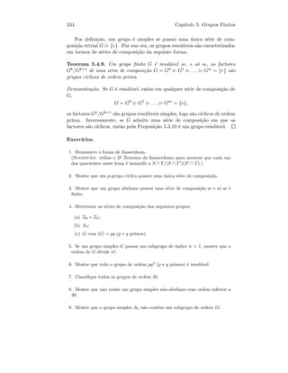 244 Cap´ıtulo 5. Grupos Finitos
Por deﬁni¸c˜ao, um grupo ´e simples se possui uma ´unica s´erie de com-
posi¸c˜ao trivial G {e}. Por sua vez, os grupos resol´uveis s˜ao caracterizados
em termos de s´eries de composi¸c˜ao da seguinte forma.
Teorema 5.4.9. Um grupo ﬁnito G ´e resol´uvel se, e s´o se, os factores
Gk/Gk+1 de uma s´erie de composi¸c˜ao G = G0 G1 . . . Gm = {e} s˜ao
grupos c´ıclicos de ordem prima.
Demonstra¸c˜ao. Se G ´e resol´uvel, ent˜ao em qualquer s´erie de composi¸c˜ao de
G,
G = G0
G1
. . . Gm
= {e},
os factores Gk/Gk+1 s˜ao grupos resol´uveis simples, logo s˜ao c´ıclicos de ordem
prima. Inversamente, se G admite uma s´erie de composi¸c˜ao em que os
factores s˜ao c´ıclicos, ent˜ao pela Proposi¸c˜ao 5.3.10 ´e um grupo resol´uvel.
Exerc´ıcios.
1. Demonstre o Lema de Zassenhaus.
(Sugest˜ao: utilize o 2o
Teorema do Isomorﬁsmo para mostrar que cada um
dos quocientes neste lema ´e isomorfo a S ∩ T/(S ∩ T )(S ∩ T).)
2. Mostre que um p-grupo c´ıclico possui uma ´unica s´erie de composi¸c˜ao.
3. Mostre que um grupo abeliano possui uma s´erie de composi¸c˜ao se e s´o se ´e
ﬁnito.
4. Determine as s´eries de composi¸c˜ao dos seguintes grupos:
(a) Z6 × Z5;
(b) S4;
(c) G com |G| = pq (p e q primos).
5. Se um grupo simples G possui um subgrupo de ´ındice n  1, mostre que a
ordem de G divide n!.
6. Mostre que todo o grupo de ordem pq2
(p e q primos) ´e resol´uvel.
7. Classiﬁque todos os grupos de ordem 20.
8. Mostre que n˜ao existe um grupo simples n˜ao-abeliano com ordem inferior a
30.
9. Mostre que o grupo simples A5 n˜ao cont´em um subgrupo de ordem 15.
 