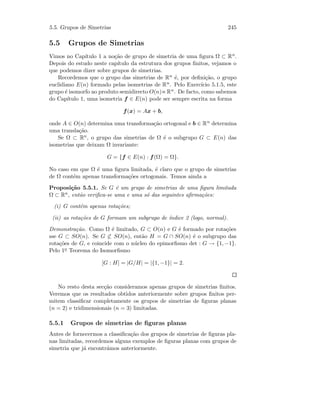 5.5. Grupos de Simetrias 245
5.5 Grupos de Simetrias
Vimos no Cap´ıtulo 1 a no¸c˜ao de grupo de simetria de uma ﬁgura Ω ⊂ Rn.
Depois do estudo neste cap´ıtulo da estrutura dos grupos ﬁnitos, vejamos o
que podemos dizer sobre grupos de simetrias.
Recordemos que o grupo das simetrias de Rn ´e, por deﬁni¸c˜ao, o grupo
euclidiano E(n) formado pelas isometrias de Rn. Pelo Exerc´ıcio 5.1.5, este
grupo ´e isomorfo ao produto semidirecto O(n) Rn. De facto, como sabemos
do Cap´ıtulo 1, uma isometria f ∈ E(n) pode ser sempre escrita na forma
f(x) = Ax + b,
onde A ∈ O(n) determina uma transforma¸c˜ao ortogonal e b ∈ Rn determina
uma transla¸c˜ao.
Se Ω ⊂ Rn, o grupo das simetrias de Ω ´e o subgrupo G ⊂ E(n) das
isometrias que deixam Ω invariante:
G = {f ∈ E(n) : f(Ω) = Ω}.
No caso em que Ω ´e uma ﬁgura limitada, ´e claro que o grupo de simetrias
de Ω cont´em apenas transforma¸c˜oes ortogonais. Temos ainda a
Proposi¸c˜ao 5.5.1. Se G ´e um grupo de simetrias de uma ﬁgura limitada
Ω ⊂ Rn, ent˜ao veriﬁca-se uma e uma s´o das seguintes aﬁrma¸c˜oes:
(i) G cont´em apenas rota¸c˜oes;
(ii) as rota¸c˜oes de G formam um subgrupo de ´ındice 2 (logo, normal).
Demonstra¸c˜ao. Como Ω ´e limitado, G ⊂ O(n) e G ´e formado por rota¸c˜oes
sse G ⊂ SO(n). Se G ⊂ SO(n), ent˜ao H = G ∩ SO(n) ´e o subgrupo das
rota¸c˜oes de G, e coincide com o n´ucleo do epimorﬁsmo det : G → {1, −1}.
Pelo 1o Teorema do Isomorﬁsmo
[G : H] = |G/H| = |{1, −1}| = 2.
No resto desta sec¸c˜ao consideramos apenas grupos de simetrias ﬁnitos.
Veremos que os resultados obtidos anteriormente sobre grupos ﬁnitos per-
mitem classiﬁcar completamente os grupos de simetrias de ﬁguras planas
(n = 2) e tridimensionais (n = 3) limitadas.
5.5.1 Grupos de simetrias de ﬁguras planas
Antes de fornecermos a classiﬁca¸c˜ao dos grupos de simetrias de ﬁguras pla-
nas limitadas, recordemos alguns exemplos de ﬁguras planas com grupos de
simetria que j´a encontr´amos anteriormente.
 