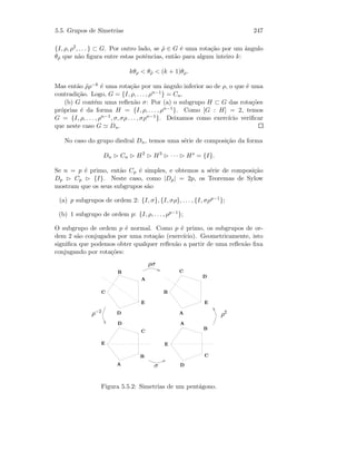 5.5. Grupos de Simetrias 247
{I, ρ, ρ2, . . . } ⊂ G. Por outro lado, se ˜ρ ∈ G ´e uma rota¸c˜ao por um ˆangulo
θ˜ρ que n˜ao ﬁgura entre estas potˆencias, ent˜ao para algum inteiro k:
kθρ  θ˜ρ  (k + 1)θρ.
Mas ent˜ao ˜ρρ−k ´e uma rota¸c˜ao por um ˆangulo inferior ao de ρ, o que ´e uma
contradi¸c˜ao. Logo, G = {I, ρ, . . . , ρn−1} = Cn.
(b) G cont´em uma reﬂex˜ao σ: Por (a) o subgrupo H ⊂ G das rota¸c˜oes
pr´oprias ´e da forma H = {I, ρ, . . . , ρn−1}. Como [G : H] = 2, temos
G = {I, ρ, . . . , ρn−1, σ, σρ . . . , σρn−1}. Deixamos como exerc´ıcio veriﬁcar
que neste caso G Dn.
No caso do grupo diedral Dn, temos uma s´erie de composi¸c˜ao da forma
Dn Cn H2
H3
· · · Hs
= {I}.
Se n = p ´e primo, ent˜ao Cp ´e simples, e obtemos a s´erie de composi¸c˜ao
Dp Cp {I}. Neste caso, como |Dp| = 2p, os Teoremas de Sylow
mostram que os seus subgrupos s˜ao
(a) p subgrupos de ordem 2: {I, σ}, {I, σρ}, . . . , {I, σρp−1};
(b) 1 subgrupo de ordem p: {I, ρ, . . . , ρp−1};
O subgrupo de ordem p ´e normal. Como p ´e primo, os subgrupos de or-
dem 2 s˜ao conjugados por uma rota¸c˜ao (exerc´ıcio). Geometricamente, isto
signiﬁca que podemos obter qualquer reﬂex˜ao a partir de uma reﬂex˜ao ﬁxa
conjugando por rota¸c˜oes:
 
 
 
 
¡
¡
¡
¡
¢
¢
¢
¢
£
£
£
£
¤¤
¤¤
¥§¦
¦
¥§¨¥© ¨
Figura 5.5.2: Simetrias de um pent´agono.
 