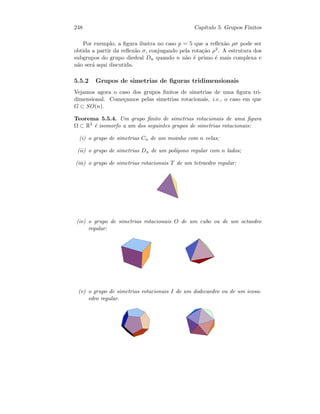 248 Cap´ıtulo 5. Grupos Finitos
Por exemplo, a ﬁgura ilustra no caso p = 5 que a reﬂex˜ao ρσ pode ser
obtida a partir da reﬂex˜ao σ, conjugando pela rota¸c˜ao ρ2. A estrutura dos
subgrupos do grupo diedral Dn quando n n˜ao ´e primo ´e mais complexa e
n˜ao ser´a aqui discutida.
5.5.2 Grupos de simetrias de ﬁguras tridimensionais
Vejamos agora o caso dos grupos ﬁnitos de simetrias de uma ﬁgura tri-
dimensional. Come¸camos pelas simetrias rotacionais, i.e., o caso em que
G ⊂ SO(n).
Teorema 5.5.4. Um grupo ﬁnito de simetrias rotacionais de uma ﬁgura
Ω ⊂ R3 ´e isomorfo a um dos seguintes grupos de simetrias rotacionais:
(i) o grupo de simetrias Cn de um moinho com n velas;
(ii) o grupo de simetrias Dn de um pol´ıgono regular com n lados;
(iii) o grupo de simetrias rotacionais T de um tetraedro regular;
(iv) o grupo de simetrias rotacionais O de um cubo ou de um octaedro
regular:
(v) o grupo de simetrias rotacionais I de um dodecaedro ou de um icosa-
edro regular.
 