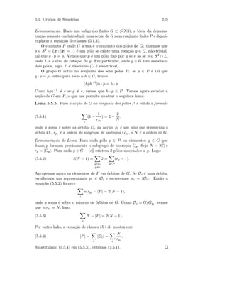 5.5. Grupos de Simetrias 249
Demonstra¸c˜ao. Dado um subgrupo ﬁnito G ⊂ SO(3), a ideia da demons-
tra¸c˜ao consiste em introduzir uma ac¸c˜ao de G num conjunto ﬁnito P e depois
explorar a equa¸c˜ao de classes (5.1.3).
O conjunto P onde G actua ´e o conjunto dos p´olos de G: dizemos que
p ∈ S2 = {x : |x| = 1} ´e um p´olo se existe uma rota¸c˜ao g ∈ G, n˜ao-trivial,
tal que g · p = p. Vemos que p ´e um p´olo ﬁxo por g se e s´o se p ∈ S2 ∩ L,
onde L ´e o eixo de rota¸c˜ao de g. Em particular, cada g ∈ G tem associado
dois p´olos, logo, P ´e n˜ao-vazio (G ´e n˜ao-trivial).
O grupo G actua no conjunto dos seus p´olos P: se p ∈ P ´e tal que
g · p = p, ent˜ao para todo o h ∈ G, temos
(hgh−1
)h · p = h · p.
Como hgh−1 = e se g = e, vemos que h · p ∈ P. Vamos agora estudar a
ac¸c˜ao de G em P, o que nos permite mostrar o seguinte lema:
Lema 5.5.5. Para a ac¸c˜ao de G no conjunto dos p´olos P ´e v´alida a f´ormula
(5.5.1)
i
(1 −
1
rpi
) = 2 −
2
N
,
onde a soma ´e sobre as ´orbitas Oi da ac¸c˜ao, pi ´e um p´olo que representa a
´orbita Oi, rpi ´e a ordem do subgrupo de isotropia Gpi , e N ´e a ordem de G.
Demonstra¸c˜ao do Lema. Para cada p´olo p ∈ P, os elementos g ∈ G que
ﬁxam p formam precisamente o subgrupo de isotropia Gp. Seja N = |G| e
rp = |Gp|. Para cada g ∈ G − {e} existem 2 p´olos associados a g. Logo:
(5.5.2) 2(N − 1) =
g∈G
g=e
2 =
p∈P
(rp − 1).
Agrupemos agora os elementos de P em ´orbitas de G. Se Oi ´e uma ´orbita,
escolhemos um representante pi ∈ Oi e escrevemos ni = |Oi|. Ent˜ao a
equa¸c˜ao (5.5.2) fornece
i
nirpi − |P| = 2(N − 1),
onde a soma ´e sobre o n´umero de ´orbitas de G. Como Oi G/Gpi , vemos
que nirpi = N, logo:
(5.5.3)
i
N − |P| = 2(N − 1).
Por outro lado, a equa¸c˜ao de classes (5.1.3) mostra que
(5.5.4) |P| =
i
|Oi| =
i
N
rpi
.
Substituindo (5.5.4) em (5.5.3), obtemos (5.5.1).
 