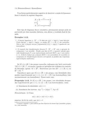1.4. Homomorﬁsmos e Isomorﬁsmos 25
Uma forma particularmente sugestiva de descrever a no¸c˜ao de homomor-
ﬁsmo ´e atrav´es do seguinte diagrama:
X × X
“∗” GG
φ×φ

X
φ

Y × Y “·”
GG Y
Este tipo de diagrama diz-se comutativo, precisamente porque pode ser
percorrido por dois caminhos distintos, sem alterar o resultado ﬁnal de che-
gada.
Exemplos 1.4.2.
1. A fun¸c˜ao logaritmo φ : R+
→ R dada por φ(x) = log(x) ´e uma bijec¸c˜ao.
Como log(xy) = log(x) + log(y), os grupos (R+
, ·) e (R, +) s˜ao isomorfos.
Note-se que a fun¸c˜ao inversa ( exponencial) ψ(x) = exp(x) ´e igualmente um
isomorﬁsmo.
2. O conjunto das transforma¸c˜oes lineares T : Rn
→ Rn
com a opera¸c˜ao de
composi¸c˜ao ´e um mon´oide. Fixada uma base de Rn
, ´e poss´ıvel calcular para
cada transforma¸c˜ao T a sua representa¸c˜ao matricial M(T), que ´e uma matriz
n × n. ´E f´acil veriﬁcar que a fun¸c˜ao M(T) ´e um isomorﬁsmo de mon´oides (a
composi¸c˜ao de transforma¸c˜oes lineares corresponde ao produto das respectivas
representa¸c˜oes matriciais).
Se (G, ∗) e (H, ·) s˜ao grupos isomorfos, indicamos este facto escrevendo
“(G, ∗) (H, ·)”, ou mesmo, quando as opera¸c˜oes s˜ao evidentes do contexto
da discuss˜ao, apenas “G H”. Escrevemos por isso (R+, ·) (R, +), ou
R+ R. 11
Suponha-se agora que (G, ∗) e (H, ·) s˜ao grupos, com identidades desi-
gnadas respectivamente por e e ˜e, e φ : G → H ´e um homomorﬁsmo (n˜ao
necessariamente um isomorﬁsmo). Temos neste caso:
Proposi¸c˜ao 1.4.3. Se (G, ∗) e (H, ·) s˜ao grupos, com identidades designa-
das respectivamente por e e ˜e, e φ : G → H ´e um homomorﬁsmo, ent˜ao
(i) Invariˆancia da identidade: φ(e) = ˜e.
(ii) Invariˆancia dos inversos: φ(g−1) = (φ(g))−1, ∀g ∈ G.
Demonstra¸c˜ao. (i) Como
φ(e) · φ(e) = φ(e ∗ e) = φ(e),
segue-se, da lei do corte, que φ(e) = ˜e.
11
Usamos o s´ımbolo para indicar que dois objectos do mesmo tipo (mon´oides, grupos,
etc.) s˜ao isomorfos.
 