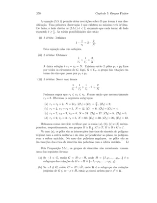250 Cap´ıtulo 5. Grupos Finitos
A equa¸c˜ao (5.5.1) permite obter restri¸c˜oes sobre G que levam `a sua clas-
siﬁca¸c˜ao. Uma primeira observa¸c˜ao ´e que existem no m´aximo trˆes ´orbitas.
De facto, o lado direito de (5.5.1) ´e  2, enquanto que cada termo do lado
esquerdo ´e ≥ 1
2 . As v´arias possibilidades s˜ao ent˜ao:
(i) 1 ´orbita: Ter´ıamos
1 −
1
r1
= 2 −
2
N
.
Esta equa¸c˜ao n˜ao tem solu¸c˜oes.
(ii) 2 ´orbitas: Obtemos
1
r1
+
1
r2
=
2
N
.
A ´unica solu¸c˜ao ´e r1 = r2 = N. Existem ent˜ao 2 p´olos p1 e p2 ﬁxos
por todos os elementos de G, logo, G = Cn, o grupo das rota¸c˜oes em
torno do eixo que passa por p1 e p2.
(iii) 3 ´orbitas: Neste caso temos
1
r1
+
1
r2
+
1
r3
− 1 =
2
N
.
Podemos supor que r1 ≤ r2 ≤ r3. Vemos ent˜ao que necessariamente
r1 = 2. Obtemos os seguintes subgrupos:
(a) r1 = r2 = 2, N = 2r3. |O1| = |O2| = N
2 , |O3| = 2;
(b) r1 = 2, r2 = r3 = 3, N = 12. |O1| = 6, |O2| = |O3| = 4;
(c) r1 = 2, r2 = 3, r3 = 4, N = 24. |O1| = 12, |O2| = 8, |O3| = 6;
(d) r1 = 2, r2 = 3, r3 = 5, N = 60. |O1| = 30, |O2| = 20, |O3| = 12.
Deixamos como exerc´ıcio veriﬁcar que os casos (a), (b), (c) e (d) corres-
pondem, respectivamente, aos grupos G DN
2
, G T, G O e G I.
No caso (a), os p´olos s˜ao as intersec¸c˜oes dos eixos de simetria do pol´ıgono
regular com a esfera unit´aria e do eixo perpendicular ao plano do pol´ıgono
com a esfera unit´aria. No caso dos poliedros regulares. os p´olos s˜ao as
intersec¸c˜oes dos eixos de simetria dos poliedros com a esfera unit´aria.
Pela Proposi¸c˜ao 5.5.1, os grupos de simetrias n˜ao rotacionais tomam
uma das seguintes formas:
(a) Se −I ∈ G, ent˜ao G = H ∪ −H, onde H = {I, ρ1, . . . , ρn−1} ´e o
subgrupo das rota¸c˜oes de G e −H ≡ {−I, −ρ1, . . . , −ρn−1}.
(b) Se −I ∈ G, ent˜ao G = H ∪ ˜H, onde H ´e o subgrupo das rota¸c˜oes
pr´oprias de G e, se −ρ ∈ ˜H, ent˜ao ρ possui ordem par e ρ2 ∈ H.
 