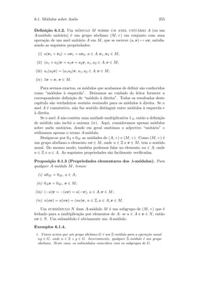 6.1. M´odulos sobre An´eis 255
Deﬁni¸c˜ao 6.1.2. Um m´odulo M sobre um anel unit´ario A (ou um
A-m´odulo unit´ario) ´e um grupo abeliano (M, +) em conjunto com uma
opera¸c˜ao de um anel unit´ario A em M, que se escreve (a, v) → av, satisfa-
zendo as seguintes propriedades:
(i) a(v1 + v2) = av1 + av2, a ∈ A, v1, v2 ∈ M;
(ii) (a1 + a2)v = a1v + a2v, a1, a2 ∈ A, v ∈ M;
(iii) a1(a2v) = (a1a2)v, a1, a2 ∈ A, v ∈ M;
(iv) 1v = v, v ∈ M.
Para sermos exactos, os m´odulos que acabamos de deﬁnir s˜ao conhecidos
como “m´odulos `a esquerda”. Deixamos ao cuidado do leitor fornecer a
correspondente deﬁni¸c˜ao de “m´odulo `a direita”. Todos os resultados deste
cap´ıtulo s˜ao verdadeiros mutatis mutandis para os m´odulos `a direita. Se o
anel A ´e comutativo, n˜ao faz sentido distinguir entre m´odulos `a esquerda e
`a direita.
Se o anel A n˜ao cont´em uma unidade multiplicativa 1A, ent˜ao a deﬁni¸c˜ao
de m´odulo n˜ao inclui o axioma (iv). Aqui, consideramos apenas m´odulos
sobre an´eis unit´arios, donde em geral omitimos o adjectivo “unit´ario” e
utilizamos apenas o termo A-m´odulo.
Designe-se por 0A e 0M as unidades de (A, +) e (M, +). Como (M, +) ´e
um grupo abeliano o elemento nv ∈ M, onde n ∈ Z e v ∈ M, tem o sentido
usual. Do mesmo modo, tamb´em podemos falar no elemento na ∈ A, onde
n ∈ Z e a ∈ A. As seguintes propriedades s˜ao facilmente veriﬁcadas.
Proposi¸c˜ao 6.1.3 (Propriedades elementares dos A-m´odulos). Para
qualquer A-m´odulo M, temos:
(i) a0M = 0M , a ∈ A;
(ii) 0Av = 0M , v ∈ M;
(iii) (−a)v = −(av) = a(−v), a ∈ A, v ∈ M;
(iv) n(av) = a(nv) = (na)v, n ∈ Z, a ∈ A, v ∈ M.
Um subm´odulo N dum A-m´odulo M ´e um subgrupo de (M, +) que ´e
fechado para a multiplica¸c˜ao por elementos de A: se a ∈ A e v ∈ N, ent˜ao
av ∈ N. Um subm´odulo ´e obviamente um A-m´odulo.
Exemplos 6.1.4.
1. Vimos acima que um grupo abeliano G ´e um Z-m´odulo para a opera¸c˜ao usual
ng ∈ G, onde n ∈ Z e g ∈ G. Inversamente, qualquer Z-m´odulo ´e um grupo
abeliano. Neste caso, os subm´odulos coincidem com os subgrupos de G.
 
