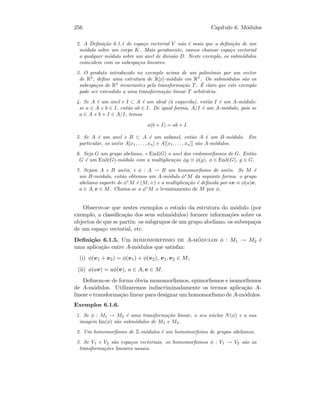 256 Cap´ıtulo 6. M´odulos
2. A Deﬁni¸c˜ao 6.1.1 de espa¸co vectorial V n˜ao ´e mais que a deﬁni¸c˜ao de um
m´odulo sobre um corpo K. Mais geralmente, vamos chamar espa¸co vectorial
a qualquer m´odulo sobre um anel de divis˜ao D. Neste exemplo, os subm´odulos
coincidem com os subespa¸cos lineares.
3. O produto introduzido no exemplo acima de um polin´omio por um vector
de R3
, deﬁne uma estrutura de R[x]-m´odulo em R3
. Os subm´odulos s˜ao os
subespa¸cos de R3
invariantes pela transforma¸c˜ao T. ´E claro que este exemplo
pode ser estendido a uma transforma¸c˜ao linear T arbitr´aria.
4. Se A ´e um anel e I ⊂ A ´e um ideal (`a esquerda), ent˜ao I ´e um A-m´odulo:
se a ∈ A e b ∈ I, ent˜ao ab ∈ I. De igual forma, A/I ´e um A-m´odulo, pois se
a ∈ A e b + I ∈ A/I, temos
a(b + I) = ab + I.
5. Se A ´e um anel e B ⊂ A ´e um subanel, ent˜ao A ´e um B-m´odulo. Em
particular, os an´eis A[x1, . . . , xn] e A[[x1, . . . , xn]] s˜ao A-m´odulos.
6. Seja G um grupo abeliano, e End(G) o anel dos endomorﬁsmos de G. Ent˜ao
G ´e um End(G)-m´odulo com a multiplica¸c˜ao φg ≡ φ(g), φ ∈ End(G), g ∈ G.
7. Sejam A e B an´eis, e φ : A → B um homomorﬁsmo de an´eis. Se M ´e
um B-m´odulo, ent˜ao obtemos um A-m´odulo φ∗
M da seguinte forma: o grupo
abeliano suporte de φ∗
M ´e (M, +) e a multiplica¸c˜ao ´e deﬁnida por av ≡ φ(a)v,
a ∈ A, v ∈ M. Chama-se a φ∗
M o levantamento de M por φ.
Observe-se que nestes exemplos o estudo da estrutura do m´odulo (por
exemplo, a classiﬁca¸c˜ao dos seus subm´odulos) fornece informa¸c˜oes sobre os
objectos de que se partiu: os subgrupos de um grupo abeliano, os subespa¸cos
de um espa¸co vectorial, etc.
Deﬁni¸c˜ao 6.1.5. Um homomorfismo de A-m´odulos φ : M1 → M2 ´e
uma aplica¸c˜ao entre A-m´odulos que satisfaz:
(i) φ(v1 + v2) = φ(v1) + φ(v2), v1, v2 ∈ M;
(ii) φ(av) = aφ(v), a ∈ A, v ∈ M.
Deﬁnem-se de forma ´obvia monomorﬁsmos, epimorﬁsmos e isomorﬁsmos
de A-m´odulos. Utilizaremos indiscriminadamente os termos aplica¸c˜ao A-
linear e transforma¸c˜ao linear para designar um homomorﬁsmo de A-m´odulos.
Exemplos 6.1.6.
1. Se φ : M1 → M2 ´e uma transforma¸c˜ao linear, o seu n´ucleo N(φ) e a sua
imagem Im(φ) s˜ao subm´odulos de M1 e M2.
2. Um homomorﬁsmo de Z-m´odulos ´e um homomorﬁsmo de grupos abelianos.
3. Se V1 e V2 s˜ao espa¸cos vectoriais, os homomorﬁsmos φ : V1 → V2 s˜ao as
transforma¸c˜oes lineares usuais.
 