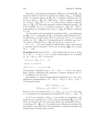 258 Cap´ıtulo 6. M´odulos
Seja {Mi}i∈I uma fam´ılia de A-m´odulos. Deﬁnimos o A-m´odulo i∈I Mi,
chamado produto directo da fam´ılia de m´odulos {Mi}i∈I, da seguinte
forma. O conjunto suporte de i∈I Mi ´e o produto cartesiano dos Mi.
Se (vi)i∈I, (wi)i∈I ∈ i∈I Mi, ent˜ao (vi)i∈I + (wi)i∈I designa o elemento
(vi + wi)i∈I ∈ i∈I Mi, e se a ∈ A, ent˜ao a(vi)i∈I designa o elemento
(avi)i∈I ∈ i∈I Mi. Com estas opera¸c˜oes veriﬁca-se facilmente que i∈I Mi
´e um A-m´odulo. Se k ∈ I, a projec¸c˜ao can´onica πk : i∈I Mi → Mk ´e o
homomorﬁsmo de A-m´odulos que a (vi)i∈I ∈ i∈I Mi associa o elemento
vk ∈ Mk.
A soma directa de uma fam´ılia de A-m´odulos {Mi}i∈I, que designamos
por i∈I Mi, ´e o subm´odulo de i∈I Mi formado pelos elementos (vi)i∈I
em que apenas um n´umero ﬁnito de vi’s ´e n˜ao-nulo. Se k ∈ I, a injec¸c˜ao
can´onica ιk : Mk → i∈I Mi ´e o homomorﬁsmo de A-m´odulos que a vk ∈
Mk associa o elemento (vi)i∈I ∈ i∈I Mi em que vi = 0 para i = k.
Se I = {1, . . . , m} ´e um conjunto de ´ındices ﬁnito, ent˜ao a soma directa
e o produto directo coincidem. Neste caso escrevemos m
i=1 Mi ou ainda
M1 ⊕ · · · ⊕ Mm.
Proposi¸c˜ao 6.1.8. Sejam M, M1, . . . , Mm m´odulos sobre um anel A. Ent˜ao
M M1 ⊕ · · · ⊕ Mm se e s´o se existem homomorﬁsmos de A-m´odulos
πk : M → Mk e ιk : Mk → M tais que:
(i) πk ◦ ιk = idMk
, k = 1, . . . , m;
(ii) πk ◦ ιl = 0, k = l;
(iii) ι1 ◦ π1 + · · · + ιm ◦ πm = idM .
Demonstra¸c˜ao. Suponha-se que φ : M → M1 ⊕ · · · ⊕ Mm ´e um isomor-
ﬁsmo. Ent˜ao a composi¸c˜ao das projec¸c˜oes e injec¸c˜oes can´onicas com φ e
φ−1 satisfazem a (i), (ii) e (iii).
Inversamente, se existem homomorﬁsmos satisfazendo a (i), (ii) e (iii),
deﬁnimos os homomorﬁsmos φ : M → M1 ⊕· · ·⊕Mm e ψ : M1 ⊕· · ·⊕Mm →
M da seguinte forma:
φ(x) = (πk(x))k={1,...,m},
ψ((xk)k={1,...,m}) = ι1(x1) + · · · + ιm(xm).
Ent˜ao (i), (ii) e (iii) mostram que φ ◦ ψ = idM1⊕···⊕Mm e ψ ◦ φ = idM , logo,
φ e ψ estabelecem um isomorﬁsmo de A-m´odulos M M1 ⊕ · · · ⊕ Mm.
Se M ´e um A-m´odulo e {Ni}i∈I ´e uma fam´ılia de subm´odulos, pode
acontecer que a aplica¸c˜ao (vi) → i vi seja um isomorﬁsmo i∈I Ni M.
Neste caso dizemos que M ´e uma soma directa dos subm´odulos {Ni}i∈I ,
e escrevemos M = i∈I Ni. O resultado mais utilizado para mostrar que
um m´odulo ´e uma soma directa de subm´odulos ´e a seguinte proposi¸c˜ao cuja
demonstra¸c˜ao ´e deixada como exerc´ıcio:
 