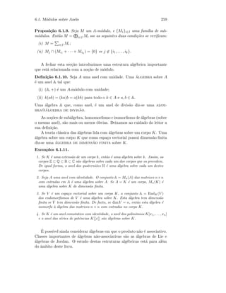 6.1. M´odulos sobre An´eis 259
Proposi¸c˜ao 6.1.9. Seja M um A-m´odulo, e {Mi}i∈I uma fam´ılia de sub-
m´odulos. Ent˜ao M = i∈I Mi sse as seguintes duas condi¸c˜oes se veriﬁcam:
(i) M = i∈I Mi;
(ii) Mj ∩ (Mi1 + · · · + Mik
) = {0} se j ∈ {i1, . . . , ik}.
A fechar esta sec¸c˜ao introduzimos uma estrutura alg´ebrica importante
que est´a relacionada com a no¸c˜ao de m´odulo.
Deﬁni¸c˜ao 6.1.10. Seja A uma anel com unidade. Uma ´algebra sobre A
´e um anel A tal que:
(i) (A, +) ´e um A-m´odulo com unidade;
(ii) k(ab) = (ka)b = a(kb) para todo o k ∈ A e a, b ∈ A.
Uma ´algebra A que, como anel, ´e um anel de divis˜ao diz-se uma alge-
bra@´algebra de divis˜ao.
As no¸c˜oes de sub´algebra, homomorﬁsmo e isomorﬁsmo de ´algebras (sobre
o mesmo anel), s˜ao mais ou menos ´obvias. Deixamos ao cuidado do leitor a
sua deﬁni¸c˜ao.
A teoria cl´assica das ´algebras lida com ´algebras sobre um corpo K. Uma
´algebra sobre um corpo K que como espa¸co vectorial possui dimens˜ao ﬁnita
diz-se uma ´algebra de dimens˜ao finita sobre K.
Exemplos 6.1.11.
1. Se K ´e uma extens˜ao de um corpo k, ent˜ao ´e uma ´algebra sobre k. Assim, os
corpos Z ⊂ Q ⊂ R ⊂ C s˜ao ´algebras sobre cada um dos corpos que os precedem.
De igual forma, o anel dos quaterni˜oes H ´e uma ´algebra sobre cada um destes
corpos.
2. Seja A uma anel com identidade. O conjunto A = Mn(A) das matrizes n×n
com entradas em A ´e uma ´algebra sobre A. Se A = K ´e um corpo, Mn(K) ´e
uma ´algebra sobre K de dimens˜ao ﬁnita.
3. Se V ´e um espa¸co vectorial sobre um corpo K, o conjunto A = EndK(V )
dos endomorﬁsmos de V ´e uma ´algebra sobre K. Esta ´algebra tem dimens˜ao
ﬁnita se V tem dimens˜ao ﬁnita. De facto, se dim V = n, ent˜ao esta ´algebra ´e
isomorfa `a ´algebra das matrizes n × n com entradas no corpo K.
4. Se K ´e um anel comutativo com identidade, o anel dos polin´omios K[x1, . . . , xn]
e o anel das s´eries de potˆencias K[[x]] s˜ao ´algebras sobre K.
´E poss´ıvel ainda considerar ´algebras em que o produto n˜ao ´e associativo.
Classes importantes de ´algebras n˜ao-associativas s˜ao as ´algebras de Lie e
´algebras de Jordan. O estudo destas estruturas alg´ebricas est´a para al´em
do ˆambito deste livro.
 