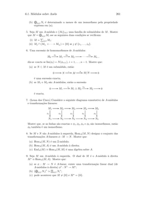6.1. M´odulos sobre An´eis 261
(b) i∈I Ni ´e determinado a menos de um isomorﬁsmo pela propriedade
expressa em (a).
5. Seja M um A-m´odulo e {Mi}i∈I uma fam´ılia de subm´odulos de M. Mostre
que M = i∈I Mi sse as seguintes duas condi¸c˜oes se veriﬁcam:
(i) M = i∈I Mi;
(ii) Mj ∩ (Mi1 + · · · + Mik
) = {0} se j ∈ {i1, . . . , ik}.
6. Uma sucess˜ao de homomorﬁsmos de A-m´odulos:
M0
φ1
GG M1
φ2
GG M2
GG · · ·
φn
GG Mn ,
diz-se exacta se Im(φi) = N(φi+1), i = 1, . . . , n − 1. Mostre que:
(a) se N ⊂ M ´e um subm´odulo, ent˜ao
0 GG N
ι GG M
π GG M/N GG 0
´e uma sucess˜ao exacta;
(b) se M1 e M2 s˜ao A-m´odulos, ent˜ao a sucess˜ao
0 GG M1
ι1
GG M1 ⊕ M2
π2
GG M2
GG 0
´e exacta.
7. (Lema dos Cinco) Considere o seguinte diagrama comutativo de A-m´odulos
e transforma¸c˜oes lineares:
M1
GG
φ1

M2
GG
φ2

M3
GG
φ3

M4
GG
φ4

M5
φ5

N1
GG N2
GG N3
GG N4
GG N5
Mostre que, se as linhas s˜ao exactas e φ1, φ2, φ4 e φ5 s˜ao isomorﬁsmos, ent˜ao
φ3 tamb´em ´e um isomorﬁsmo.
8. Se M e N s˜ao A-m´odulos `a esquerda, HomA(M, N) designa o conjunto das
transforma¸c˜oes A-lineares φ : M → N. Mostre que:
(a) HomA(M, N) ´e um Z-m´odulo;
(b) HomA(M, A) ´e um A-m´odulo `a direita;
(c) EndA(M) ≡ HomA(M, M) ´e uma ´algebra sobre A.
9. Seja M um A-m´odulo `a esquerda. O dual de M ´e o A-m´odulo `a direita
M∗
≡ HomA(M, A). Mostre que:
(a) se φ : M → N ´e A-linear, existe uma transforma¸c˜ao linear dual (de
A-m´odulos `a direita) φ∗
: N∗
→ M∗
;
(b) ( i∈I Ni)
∗
i∈I Ni
∗
;
(c) pode acontecer que M = {0} e M∗
= {0}.
 