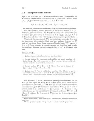 262 Cap´ıtulo 6. M´odulos
6.2 Independˆencia Linear
Seja M um A-m´odulo e S ⊂ M um conjunto n˜ao-vazio. Os elementos de
S dizem-se linearmente independentes se, para toda a fam´ılia ﬁnita
{v1, . . . , vn} de elementos de S e a1, . . . , an ∈ A, se tem
a1v1 + · · · + anvn = 0 =⇒ a1 = · · · = an = 0.
Caso contr´ario, dizemos que os elementos de S s˜ao linearmente dependentes.
Um subconjunto S de um A-m´odulo M diz-se gerador se M = S .
Neste caso, qualquer elemento v ∈ M pode ser escrito como uma combina¸c˜ao
linear (em geral, n˜ao-´unica) de elementos de S: v = m
i=1 aivi, ai ∈ A, vi ∈
S. Um A-m´odulo ´e de tipo finito se possui um conjunto gerador ﬁnito.
Uma base S dum A-m´odulo M ´e um conjunto gerador cujos elementos
s˜ao linearmente independentes. Dada uma base, qualquer elemento v ∈ M
pode ser escrito de forma ´unica como combina¸c˜ao linear m
i=1 aivi, ai ∈
A, vi ∈ S. Como mostram os exemplos abaixo, um A-m´odulo pode ou n˜ao
ter uma base. Dizemos que um A-m´odulo M ´e livre3 se M possui uma
base.
Exemplos 6.2.1.
1. Qualquer espa¸co vectorial cont´em uma base (exerc´ıcio).
2. O grupo abeliano Zn, visto como um Z-m´odulo, n˜ao admite uma base. De
facto, dado g ∈ Zn, existe sempre um m ∈ Z tal que mg = 0, logo, em Zn n˜ao
existem conjuntos linearmente independentes.
3. O grupo abeliano Zm
≡ Z ⊕ · · · ⊕ Z ´e livre. Uma base ´e dada por S =
{g1, . . . , gm}, onde gi = (0, . . . , 1, . . . , 0).
4. Qualquer anel A ´e um A-m´odulo livre com base {1}. Observe-se que os
subm´odulos coincidem com os ideais de A. Em particular, um subm´odulo pode
n˜ao ser livre, e mesmo sendo livre pode ter uma base de cardinalidade  1.
Um A-m´odulo M diz-se c´ıclico se ´e gerado por um elemento, i.e., se
M = v para algum v ∈ M(4). Se M = v ´e c´ıclico, ent˜ao temos um ho-
momorﬁsmo de A-m´odulos, A → M, dado por a → av. Este homomorﬁsmo
´e sobrejectivo e, pelo 1o Teorema do Isomorﬁsmo, M A/ ann v, onde o
aniquilador de v ´e o ideal ann v = {a ∈ A : av = 0}. Se ann v = {0},
ent˜ao dizemos que v ´e um elemento livre, pois neste caso M = v A
´e livre. O conjunto dos elementos de M que n˜ao s˜ao livres designa-se por
Torc(M).
3
Como veremos mais `a frente, esta no¸c˜ao ´e o an´alogo para A-m´odulos da no¸c˜ao de
grupo livre.
4
Observe que esta no¸c˜ao ´e o an´alogo para A-m´odulos da no¸c˜ao de grupo c´ıclico.
 