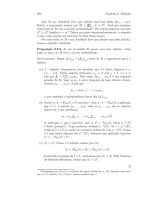 264 Cap´ıtulo 6. M´odulos
Seja M um A-m´odulo livre que admite uma base ﬁnita {e1, . . . , en}.
Ent˜ao, a proposi¸c˜ao mostra que M n
i=1 A ≡ An. Ser´a que qualquer
outra base de M tem a mesma cardinalidade? Por outras palavras, ser´a que
An Am implica n = m? Talvez um pouco surpreendentemente, a resposta
´e n˜ao, como mostra um exerc´ıcio no ﬁnal desta sec¸c˜ao.
Por outro lado, se M ´e um A-m´odulo livre que admite uma base inﬁnita,
temos o seguinte resultado:
Proposi¸c˜ao 6.2.3. Se um A-m´odulo M possui uma base inﬁnita, ent˜ao
todas as bases de M tˆem a mesma cardinalidade.
Demonstra¸c˜ao. Sejam {ei}i∈I e {fj}j∈J
bases de M e suponha-se que I ´e
inﬁnito.
(a) J ´e inﬁnito: Suponha-se, por absurdo, que J ´e ﬁnito, digamos J =
{1, . . . , m}. Ent˜ao existem elementos cjil
∈ A com il ∈ I, l, j ∈ J,
tais que fj = m
l=1 cjil
eil
. Mas ent˜ao {ei1 , . . . , eim } ´e um conjunto
gerador de M, logo, se ei0 ´e outro elemento da base distinto destes,
existem a1, . . . , am ∈ A tais que
ei0 = a1ei1 + · · · + ameim ,
o que contradiz a independˆencia linear dos {ei}i∈I.
(b) Existe φ : I → Pﬁn(J) × N injectivo:5 Seja ψ : I → Pﬁn(J) a aplica¸c˜ao
que a i ∈ I associa {j1, . . . , jm}, onde os j1, . . . , jm s˜ao os (´unicos)
´ındices de J que satisfazem
ei = aj1 fj1
+ · · · + ajm fjm
(ajl = 0).
A aplica¸c˜ao ψ n˜ao ´e injectiva, mas se P ⊂ Pﬁn(J), ent˜ao ψ−1(P)
´e ﬁnito (porquˆe?). Logo podemos ordenar ψ−1(P). Se i ∈ ψ−1(P),
ent˜ao φ(i) ≡ (P, α), onde α ´e o n´umero ordinal de i em ψ−1(P). Como
I ´e uma uni˜ao disjunta dos ψ−1(P), obtemos uma aplica¸c˜ao injectiva
φ : I → Pﬁn(J) × N.
(c) |I| = |J|: Como J ´e inﬁnito, temos, por (b),
|I| ≤ |Pﬁn(J) × N| = |Pﬁn(J)| = |J|.
Invertendo os pap´eis de I e J, conclu´ımos que |J| ≤ |I|. Pelo Teorema
de Schr¨oder-Bernstein, vemos que |I| = |J|.
5
Designamos por Pﬁn(J) o conjunto das partes ﬁnitas de J. No Apˆendice mostra-se
que, se J ´e inﬁnito, Pﬁn(J) tem o mesmo cardinal que J.
 