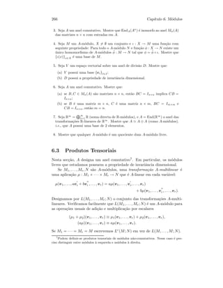 266 Cap´ıtulo 6. M´odulos
3. Seja A um anel comutativo. Mostre que EndA(An
) ´e isomorfo ao anel Mn(A)
das matrizes n × n com entradas em A.
4. Seja M um A-m´odulo, X = ∅ um conjunto e ι : X → M uma fun¸c˜ao com
seguinte propriedade: Para todo o A-m´odulo N e fun¸c˜ao φ : X → N existe um
´unico homomorﬁsmo de A-m´odulos ˜φ : M → N tal que φ = ˜φ ◦ ι. Mostre que
{ι(x)}x∈X ´e uma base de M.
5. Seja V um espa¸co vectorial sobre um anel de divis˜ao D. Mostre que:
(a) V possui uma base {ei}I∈I ;
(b) D possui a propriedade de invariˆancia dimensional.
6. Seja A um anel comutativo. Mostre que:
(a) se B, C ∈ Mn(A) s˜ao matrizes n × n, ent˜ao BC = In×n implica CB =
In×n;
(b) se B ´e uma matriz m × n, C ´e uma matriz n × m, BC = Im×m e
CB = In×n, ent˜ao m = n.
7. Seja R∞
= ∞
i=1 R (soma directa de R-m´odulos), e A = End(R∞
) o anel das
transforma¸c˜oes R-lineares de R∞
. Mostre que A A ⊕ A (como A-m´odulos),
i.e., que A possui uma base de 2 elementos.
8. Mostre que qualquer A-m´odulo ´e um quociente dum A-m´odulo livre.
6.3 Produtos Tensoriais
Nesta sec¸c˜ao, A designa um anel comutativo7. Em particular, os m´odulos
livres que estudamos possuem a propriedade de invariˆancia dimensional.
Se M1, . . . , Mr, N s˜ao A-m´odulos, uma transforma¸c˜ao A-multilinear ´e
uma aplica¸c˜ao µ : M1 × · · · × Mr → N que ´e A-linear em cada vari´avel:
µ(v1, . . . , avi + bvi , . . . , vr) = aµ(v1, . . . , vi, . . . , vr)
+ bµ(v1, . . . , vi , . . . , vr).
Designamos por L(M1, . . . , Mr; N) o conjunto das transforma¸c˜oes A-multi-
lineares. Veriﬁcamos facilmente que L(M1, . . . , Mr; N) ´e um A-m´odulo para
as opera¸c˜oes usuais de adi¸c˜ao e multiplica¸c˜ao por escalares
(µ1 + µ2)(v1, . . . , vr) ≡ µ1(v1, . . . , vr) + µ2(v1, . . . , vr),
(aµ)(v1, . . . , vr) ≡ aµ(v1, . . . , vr).
Se M1 = · · · = Mr = M escrevemos Lr(M; N) em vez de L(M, . . . , M; N).
7
Podem deﬁnir-se produtos tensoriais de m´odulos n˜ao-comutativos. Nesse caso ´e pre-
ciso distinguir entre m´odulos `a esquerda e m´odulos `a direita.
 