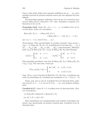 270 Cap´ıtulo 6. M´odulos
Como o lado direito deﬁne uma express˜ao multilinear nos v1, . . . , vr a pro-
priedade universal do produto tensorial mostra que esta aplica¸c˜ao ﬁca bem
deﬁnida.
Nas proposi¸c˜oes seguintes utilizamos o facto de que A ´e comutativo para
escrever HomA(M, N), EndA(M) e M∗ como A-m´odulos `a esquerda (ver
Exerc´ıcios 6.1.8 e 6.1.9).
Proposi¸c˜ao 6.3.6. Sejam Mi e Ni, i = 1, . . . , r, A-m´odulos livres de di-
mens˜ao ﬁnita. Existe um isomorﬁsmo:
HomA(M1, N1) ⊗ · · · ⊗ HomA(Mr, Nr)
HomA(M1 ⊗ · · · ⊗ Mr, N1 ⊗ · · · ⊗ Nr),
que a φ1 ⊗ · · · ⊗ φr associa T(φ1, . . . , φr).
Demonstra¸c˜ao. Pela associatividade do produto tensorial, basta provar o
caso r = 2. Sejam M1, M2, N1 e N2 A-m´odulos livres com bases {v1, . . . , vm1
},
{v1 , . . . , vm2
}, {w1, . . . , wn1
} e {w1 , . . . , wn2
}, respectivamente. Deﬁnimos
bases {φij} de HomA(M1, N1) e {ψkl} de HomA(M2, N2) pelas f´ormulas:
φij(va) =



wj se a = i,
0 se a = i,
ψkl(vb ) =



wl se b = k,
0 se b = k.
Pela proposi¸c˜ao precedente, uma base de HomA(M1, N1) ⊗ HomA(M2, N2)
´e {φij ⊗ ψkl}. Por outro lado, vemos que
T(φij, ψkl)(va ⊗ vb ) =



wj ⊗ wl se (a, b) = (i, k),
0 se (a, b) = (i, k).
Logo, {T(φij, ψkl)} ´e uma base de Hom(M1 ⊗N1, M2 ⊗N2), e conclu´ımos que
existe um isomorﬁsmo de A-m´odulos que transforma φ ⊗ ψ → T(φ, ψ).
Vemos, pois, que no caso de A-m´odulos livres de dimens˜ao ﬁnita, pode-
mos escrever φ1 ⊗ · · · ⊗ φr em vez de T(φ1, . . . , φr), sem qualquer ambigui-
dade.
Corol´ario 6.3.7. Sejam M e N A-m´odulos livres de dimens˜ao ﬁnita. Exis-
tem isomorﬁsmos:
(i) EndA(M) ⊗ EndA(N) EndA(M ⊗ N);
(ii) M∗ ⊗ N∗ (M ⊗ N)∗.
Estes isomorﬁsmos s˜ao complementados pelo seguinte isomorﬁsmo que
fornece uma interpreta¸c˜ao do produto tensorial para A-m´odulos livres de
dimens˜ao ﬁnita.
 