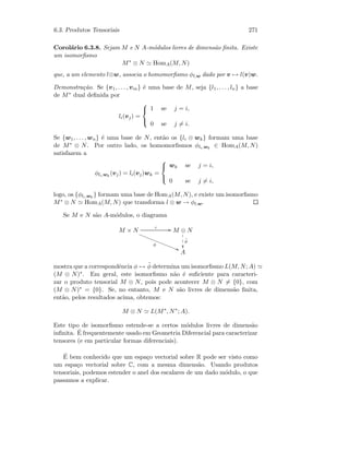 6.3. Produtos Tensoriais 271
Corol´ario 6.3.8. Sejam M e N A-m´odulos livres de dimens˜ao ﬁnita. Existe
um isomorﬁsmo
M∗
⊗ N HomA(M, N)
que, a um elemento l⊗w, associa o homomorﬁsmo φl,w dado por v → l(v)w.
Demonstra¸c˜ao. Se {v1, . . . , vm} ´e uma base de M, seja {l1, . . . , ln} a base
de M∗ dual deﬁnida por
li(vj) =



1 se j = i,
0 se j = i.
Se {w1, . . . , wn} ´e uma base de N, ent˜ao os {li ⊗ wk} formam uma base
de M∗ ⊗ N. Por outro lado, os homomorﬁsmos φli,wk
∈ HomA(M, N)
satisfazem a
φli,wk
(vj) = li(vj)wk =



wk se j = i,
0 se j = i,
logo, os {φli,wk
} formam uma base de HomA(M, N), e existe um isomorﬁsmo
M∗ ⊗ N HomA(M, N) que transforma l ⊗ w → φl,w.
Se M e N s˜ao A-m´odulos, o diagrama
M × N
ι GG
φ
AA‚‚‚‚‚‚‚‚‚‚‚‚‚‚‚‚ M ⊗ N

1
1
1
˜φ
A
mostra que a correspondˆencia φ → ˜φ determina um isomorﬁsmo L(M, N; A)
(M ⊗ N)∗. Em geral, este isomorﬁsmo n˜ao ´e suﬁciente para caracteri-
zar o produto tensorial M ⊗ N, pois pode acontecer M ⊗ N = {0}, com
(M ⊗ N)∗ = {0}. Se, no entanto, M e N s˜ao livres de dimens˜ao ﬁnita,
ent˜ao, pelos resultados acima, obtemos:
M ⊗ N L(M∗
, N∗
; A).
Este tipo de isomorﬁsmo estende-se a certos m´odulos livres de dimens˜ao
inﬁnita. ´E frequentemente usado em Geometria Diferencial para caracterizar
tensores (e em particular formas diferenciais).
´E bem conhecido que um espa¸co vectorial sobre R pode ser visto como
um espa¸co vectorial sobre C, com a mesma dimens˜ao. Usando produtos
tensoriais, podemos estender o anel dos escalares de um dado m´odulo, o que
passamos a explicar.
 