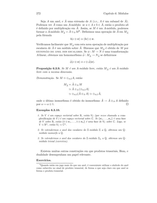 272 Cap´ıtulo 6. M´odulos
Seja A um anel, e ˜A uma extens˜ao de A (i.e., A ´e um subanel de ˜A).
Podemos ver ˜A como um A-m´odulo: se a ∈ A e b ∈ ˜A, ent˜ao o produto ab
´e deﬁnido por multiplica¸c˜ao em ˜A. Assim, se M ´e um A-m´odulo, podemos
formar o A-m´odulo M ˜A = ˜A ⊗A M8. Deﬁnimos uma opera¸c˜ao de ˜A em M ˜A
pela f´ormula
b(c ⊗ v) ≡ (bc) ⊗ v.
Veriﬁcamos facilmente que M ˜A com esta nova opera¸c˜ao de multiplica¸c˜ao por
escalares de ˜A ´e um m´odulo sobre ˜A. Dizemos que M ˜A ´e obtido de M por
extens˜ao do anel dos escalares. Se φ : M → N ´e uma transforma¸c˜ao
A-linear, obtemos um homomorﬁsmo ˜φ : M ˜A → N ˜A se deﬁnirmos
˜φ(c ⊗ v) ≡ c ⊗ ˜φ(v).
Proposi¸c˜ao 6.3.9. Se M ´e um A-m´odulo livre, ent˜ao M ˜A ´e um ˜A-m´odulo
livre com a mesma dimens˜ao.
Demonstra¸c˜ao. Se M ⊕i∈IA, ent˜ao
M ˜A = ˜A ⊗A M
˜A ⊗A (⊕i∈IA)
⊕i∈I( ˜A ⊗A A) ⊕i∈I
˜A,
onde o ´ultimo isomorﬁsmo ´e obtido do isomorﬁsmo ˜A → ˜A ⊗A A deﬁnido
por a → a ⊗ 1.
Exemplos 6.3.10.
1. Se V ´e um espa¸co vectorial sobre R, ent˜ao VC (por vezes chamado a com-
plexiﬁca¸c˜ao de V ) ´e um espa¸co vectorial sobre C. Se {v1, . . . , vn} ´e uma base
de V sobre R, ent˜ao {1 ⊗ v1, . . . , 1 ⊗ vn} ´e uma base de VC sobre C. Logo, se
V Rn
, ent˜ao VC Cn
.
2. Se estendermos o anel dos escalares do Z-m´odulo Z a Q, obtemos um Q-
m´odulo isomorfo a Q.
3. Se estendermos o anel dos escalares do Z-m´odulo Zn a Q, obtemos um Q-
m´odulo trivial (exerc´ıcio).
Existem muitas outras constru¸c˜oes em que produtos tensoriais, Hom, e
dualidade desempenham um papel relevante.
Exerc´ıcios.
8
Quando est˜ao em jogo mais do que um anel, ´e conveniente utilizar o s´ımbolo do anel
como subscrito no sinal de produto tensorial, de forma a que seja claro em que anel se
forma o produto tensorial.
 