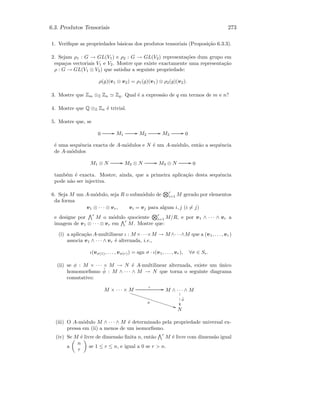 6.3. Produtos Tensoriais 273
1. Veriﬁque as propriedades b´asicas dos produtos tensoriais (Proposi¸c˜ao 6.3.3).
2. Sejam ρ1 : G → GL(V1) e ρ2 : G → GL(V2) representa¸c˜oes dum grupo em
espa¸cos vectoriais V1 e V2. Mostre que existe exactamente uma representa¸c˜ao
ρ : G → GL(V1 ⊗ V2) que satisfaz a seguinte propriedade:
ρ(g)(v1 ⊗ v2) = ρ1(g)(v1) ⊗ ρ2(g)(v2).
3. Mostre que Zm ⊗Z Zn Zq. Qual ´e a express˜ao de q em termos de m e n?
4. Mostre que Q ⊗Z Zn ´e trivial.
5. Mostre que, se
0 GG M1
GG M2
GG M3
GG 0
´e uma sequˆencia exacta de A-m´odulos e N ´e um A-m´odulo, ent˜ao a sequˆencia
de A-m´odulos
M1 ⊗ N GG M2 ⊗ N GG M3 ⊗ N GG 0
tamb´em ´e exacta. Mostre, ainda, que a primeira aplica¸c˜ao desta sequˆencia
pode n˜ao ser injectiva.
6. Seja M um A-m´odulo, seja R o subm´odulo de
r
i=1 M gerado por elementos
da forma
v1 ⊗ · · · ⊗ vr, vi = vj para algum i, j (i = j)
e designe por
r
M o m´odulo quociente
r
i=1 M/R, e por v1 ∧ · · · ∧ vr a
imagem de v1 ⊗ · · · ⊗ vr em
r
M. Mostre que:
(i) a aplica¸c˜ao A-multilinear ι : M ×· · ·×M → M ∧· · ·∧M que a (v1, . . . , vr)
associa v1 ∧ · · · ∧ vr ´e alternada, i.e.,
ι(vσ(1), . . . , vσ(r)) = sgn σ · ι(v1, . . . , vr), ∀σ ∈ Sr.
(ii) se φ : M × · · · × M → N ´e A-multilinear alternada, existe um ´unico
homomorﬁsmo ˜φ : M ∧ · · · ∧ M → N que torna o seguinte diagrama
comutativo:
M × · · · × M
ι GG
φ
BB………………………………………………… M ∧ · · · ∧ M

1
1
1
˜φ
N
(iii) O A-m´odulo M ∧ · · · ∧ M ´e determinado pela propriedade universal ex-
pressa em (ii) a menos de um isomorﬁsmo.
(iv) Se M ´e livre de dimens˜ao ﬁnita n, ent˜ao
r
M ´e livre com dimens˜ao igual
a
n
r
se 1 ≤ r ≤ n, e igual a 0 se r  n.
 
