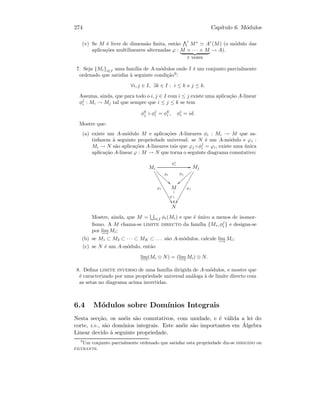 274 Cap´ıtulo 6. M´odulos
(v) Se M ´e livre de dimens˜ao ﬁnita, ent˜ao
r
M∗
Ar
(M) (o m´odulo das
aplica¸c˜oes multilineares alternadas ϕ : M × · · · × M
r vezes
→ A).
7. Seja {Mi}i∈I uma fam´ılia de A-m´odulos onde I ´e um conjunto parcialmente
ordenado que satisfaz `a seguinte condi¸c˜ao9
:
∀i, j ∈ I, ∃k ∈ I : i ≤ k e j ≤ k.
Assuma, ainda, que para todo o i, j ∈ I com i ≤ j existe uma aplica¸c˜ao A-linear
φj
i : Mi → Mj tal que sempre que i ≤ j ≤ k se tem
φk
j ◦ φj
i = φk
i , φi
i = id.
Mostre que:
(a) existe um A-m´odulo M e aplica¸c˜oes A-lineares φi : Mi → M que sa-
tisfazem `a seguinte propriedade universal: se N ´e um A-m´odulo e ϕi :
Mi → N s˜ao aplica¸c˜oes A-lineares tais que ϕj ◦φj
i = ϕi, existe uma ´unica
aplica¸c˜ao A-linear ϕ : M → N que torna o seguinte diagrama comutativo:
Mi
φj
i
GG
φi
22ffffffff
ϕi
$$IIIIIIIIIIIIIII
Mj
φj
}}||||||||
ϕj
ÖÖ
M
1
1
1
ϕ
N
Mostre, ainda, que M = i∈I φi(Mi) e que ´e ´unico a menos de isomor-
ﬁsmo. A M chama-se limite directo da fam´ılia {Mi, φj
i } e designa-se
por lim
−→
Mi;
(b) se M1 ⊂ M2 ⊂ · · · ⊂ MK ⊂ . . . s˜ao A-m´odulos, calcule lim
−→
Mi;
(c) se N ´e um A-m´odulo, ent˜ao
lim
−→
(Mi ⊗ N) = (lim
−→
Mi) ⊗ N.
8. Deﬁna limite inverso de uma fam´ılia dirigida de A-m´odulos, e mostre que
´e caracterizado por uma propriedade universal an´aloga `a de limite directo com
as setas no diagrama acima invertidas.
6.4 M´odulos sobre Dom´ınios Integrais
Nesta sec¸c˜ao, os an´eis s˜ao comutativos, com unidade, e ´e v´alida a lei do
corte, i.e., s˜ao dom´ınios integrais. Este an´eis s˜ao importantes em ´Algebra
Linear devido `a seguinte propriedade.
9
Um conjunto parcialmente ordenado que satisfaz esta propriedade diz-se dirigido ou
filtrante.
 