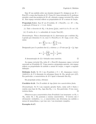 276 Cap´ıtulo 6. M´odulos
Seja M um m´odulo sobre um dom´ınio integral D e designe-se por K =
Frac(D) o corpo das frac¸c˜oes de D. Como K ´e uma extens˜ao de D, podemos
estender o anel dos escalares de M a K, obtendo o espa¸co vectorial MK sobre
K. Este espa¸co vectorial reﬂecte as propriedades de M a menos de tor¸c˜ao.
Proposi¸c˜ao 6.4.4. Seja M um D-m´odulo, K = Frac(D), e φ : M → MK
a aplica¸c˜ao D-linear v → 1 ⊗ v. Ent˜ao:
(i) Todo o elemento de MK ´e da forma 1
d φ(v), onde 0 = d ∈ D e v ∈ M.
(ii) O n´ucleo de φ ´e o subm´odulo de tor¸c˜ao Torc(M).
Demonstra¸c˜ao. Para a demonstra¸c˜ao de (i), observamos que o m´odulo MK
´e gerado por elementos k ⊗ v, com k ∈ Frac(D), v ∈ M. Logo, se w ∈ MK,
ent˜ao:
w =
n
i=1
ki ⊗ vi =
n
i=1
ai
bi
⊗ vi.
Designando por d o produto dos bi’s, existem ci ∈ D tais que ai
bi
= ci
d , logo:
w =
1
d
⊗
n
i=1
civi =
1
d
φ(v).
A demonstra¸c˜ao de (ii) ´e deixada como exerc´ıcio.
Ao espa¸co vectorial MK sobre K = Frac(D) chamamos espa¸co vectorial
associado ao D-m´odulo M. Como mostra a proposi¸c˜ao anterior, este espa¸co
reﬂecte as propriedades do m´odulo a menos de tor¸c˜ao, e sugere a seguinte
deﬁni¸c˜ao:
Deﬁni¸c˜ao 6.4.5. Se M ´e um D-m´odulo e S ⊂ M, chamamos carac-
ter´ıstica de S `a dimens˜ao do subespa¸co linear de MK gerado por φ(S).
Em particular, a caracter´ıstica de M ´e igual `a dimens˜ao dim MK.
Da proposi¸c˜ao acima, obtemos:
Corol´ario 6.4.6. Um D-m´odulo de tipo ﬁnito tem caracter´ıstica ﬁnita.
Demonstra¸c˜ao. Se S ´e um conjunto gerador ﬁnito, ent˜ao φ(S) ´e ﬁnito e
cont´em uma base de MK, logo dim MK  ∞. Em particular, S tem carac-
ter´ıstica ﬁnita.
Observe-se que a caracter´ıstica dum D-m´odulo ´e um invariante: se M1
M2, ent˜ao M1 e M2 possuem a mesma caracter´ıstica. O inverso n˜ao ´e
obviamente verdadeiro, i.e., a caracter´ıstica n˜ao determina um m´odulo a
menos de isomorﬁsmo, e por isso n˜ao ´e um invariante completo.
Exemplos 6.4.7.
 