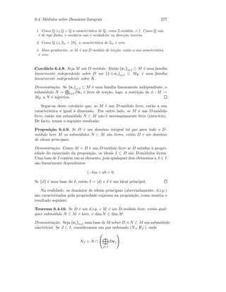 6.4. M´odulos sobre Dom´ınios Integrais 277
1. Como Q ⊗Z Q = Q a caracter´ıstica de Q, como Z-m´odulo, ´e 1. Como Q n˜ao
´e de tipo ﬁnito, o corol´ario n˜ao ´e verdadeiro na direc¸c˜ao inversa.
2. Como Q ⊗Z Zn = {0}, a caracter´ıstica de Zn ´e zero.
3. Mais geralmente, se M ´e um D-m´odulo de tor¸c˜ao, ent˜ao a sua caracter´ıstica
´e zero.
Corol´ario 6.4.8. Seja M um D-m´odulo. Ent˜ao {ei}i∈I ⊂ M ´e uma fam´ılia
linearmente independente sobre D sse {1 ⊗ ei}i∈I ⊂ MK ´e uma fam´ılia
linearmente independente sobre K.
Demonstra¸c˜ao. Se {ei}i∈I ⊂ M ´e uma fam´ılia linearmente independente, o
subm´odulo N = i∈I Dei ´e livre de tor¸c˜ao, logo, a restri¸c˜ao de φ : M →
MK a N ´e injectiva.
Segue-se deste corol´ario que, se M ´e um D-m´odulo livre, ent˜ao a sua
caracter´ıstica ´e igual `a dimens˜ao. Por outro lado, se M ´e um D-m´odulo
livre, ent˜ao um subm´odulo N ⊂ M n˜ao ´e necessariamente livre (exerc´ıcio).
De facto, temos o seguinte resultado:
Proposi¸c˜ao 6.4.9. Se D ´e um dom´ınio integral tal que para todo o D-
m´odulo livre M os subm´odulos N ⊂ M s˜ao livres, ent˜ao D ´e um dom´ınio
de ideais principais.
Demonstra¸c˜ao. Como M = D ´e um D-m´odulo livre se D satisfaz `a propri-
edade do enunciado da proposi¸c˜ao, os ideais I ⊂ D s˜ao D-m´odulos livres.
Uma base de I cont´em um s´o elemento, pois quaisquer dois elementos a, b ∈ I
s˜ao linearmente dependentes:
(−b)a + ab = 0.
Se {d} ´e uma base de I, ent˜ao I = d e I ´e um ideal principal.
Na realidade, os dom´ınios de ideais principais (abreviadamente, d.i.p.)
s˜ao caracterizados pela propriedade expressa na proposi¸c˜ao, como mostra o
resultado seguinte:
Teorema 6.4.10. Se D ´e um d.i.p. e M ´e um D-m´odulo livre, ent˜ao qual-
quer subm´odulo N ⊂ M ´e livre, e dim N ≤ dim M.
Demonstra¸c˜ao. Seja {ei}i∈I uma base de M sobre D, e N ⊂ M um subm´odulo
n˜ao-trivial. Se J ⊂ I, consideramos um par ordenado (NJ , BJ ), onde
NJ = N ∩


j∈J
Dej

 ,
 